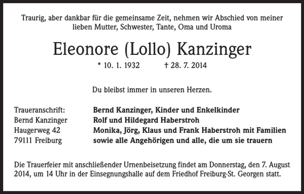 <p>Traurig, aber dankbar für die gemeinsame Zeit, nehmen wir Abschied von meiner<br />­lieben Mutter, Schwester, Tante, Oma und Uroma</p><p>Eleonore (Lollo) Kanzinger<br />* 10. 1. 1932 † 28. 7. 2014<br />Du bleibst immer in unseren Herzen.<br />Traueranschrift:<br />Bernd Kanzinger<br />Haugerweg 42<br />79111 Freiburg</p><p>Bernd Kanzinger, Kinder und Enkelkinder<br />Rolf und Hildegard Haberstroh<br />Monika, Jörg, Klaus und Frank Haberstroh mit Familien<br />sowie alle Angehörigen und alle, die um sie trauern</p><p>Die Trauerfeier mit anschließender Urnenbeisetzung findet am Donnerstag, den 7. August<br />2014, um 14 Uhr in der Einsegnungshalle auf dem Friedhof Freiburg-St. Georgen statt.</p>