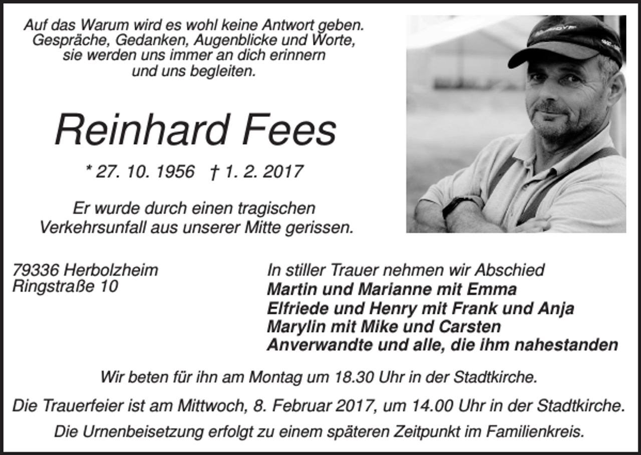 <p>Auf das Warum wird es wohl keine Antwort geben.<br />Gespräche, Gedanken, Augenblicke und Worte,<br />sie werden uns immer an dich erinnern<br />und uns begleiten.</p><p>Reinhard Fees<br />* 27. 10. 1956 † 1. 2. 2017<br />Er wurde durch einen tragischen<br />Verkehrsunfall aus unserer Mitte gerissen.<br />79336 Herbolzheim<br />Ringstraße 10</p><p>In stiller Trauer nehmen wir Abschied<br />Martin und Marianne mit Emma<br />Elfriede und Henry mit Frank und Anja<br />Marylin mit Mike und Carsten<br />Anverwandte und alle, die ihm nahestanden</p><p>Wir beten für ihn am Montag um 18.30 Uhr in der Stadtkirche.</p><p>Die Trauerfeier ist am Mittwoch, 8. Februar 2017, um 14.00 Uhr in der Stadtkirche.<br />Die Urnenbeisetzung erfolgt zu einem späteren Zeitpunkt im Familienkreis.</p>