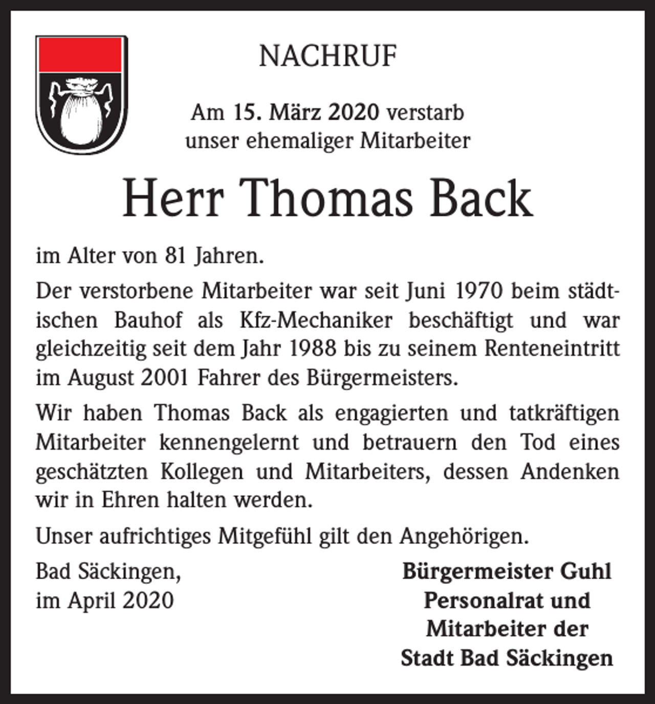 <p>NACHRUF<br />Am 15. März 2020 verstarb<br />unser ehemaliger Mitarbeiter</p><p>Herr Thomas Back<br />im Alter von 81 Jahren.<br />Der verstorbene Mitarbeiter war seit Juni 1970 beim städt­<br />ischen Bauhof als Kfz-Mechaniker beschäftigt und war<br />gleichzeitig seit dem Jahr 1988 bis zu seinem Renteneintritt<br />im August 2001 Fahrer des Bürgermeisters.<br />Wir haben Thomas Back als engagierten und tatkräftigen<br />Mitarbeiter kennengelernt und betrauern den Tod eines<br />geschätzten Kollegen und Mitarbeiters, dessen Andenken<br />wir in Ehren halten werden.<br />Unser aufrichtiges Mitgefühl gilt den Angehörigen.<br />Bad Säckingen,<br />Bürgermeister Guhl<br />im April 2020<br />Personalrat und</p><p>Mitarbeiter der</p><p>Stadt Bad Säckingen</p>