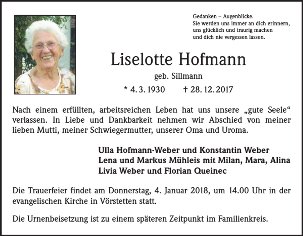 <p>Gedanken – Augenblicke.<br />Sie werden uns immer an dich erinnern,<br />uns glücklich und traurig machen<br />und dich nie vergessen lassen.</p><p>Liselotte Hofmann<br />geb. Sillmann<br />* 4. 3. 1930 † 28. 12. 2017<br />Nach einem erfüllten, arbeitsreichen Leben hat uns unsere „gute Seele“<br />­verlassen. In Liebe und Dankbarkeit nehmen wir Abschied von meiner<br />lieben Mutti, meiner Schwiegermutter, unserer Oma und Uroma.<br />Ulla Hofmann-Weber und Konstantin Weber<br />Lena und Markus Mühleis mit Milan, Mara, Alina<br />Livia Weber und Florian Queinec<br />Die Trauerfeier findet am Donnerstag, 4. Januar 2018, um 14.00 Uhr in der<br />evangelischen Kirche in Vörstetten statt.<br />Die Urnenbeisetzung ist zu einem späteren Zeitpunkt im Familienkreis.</p>