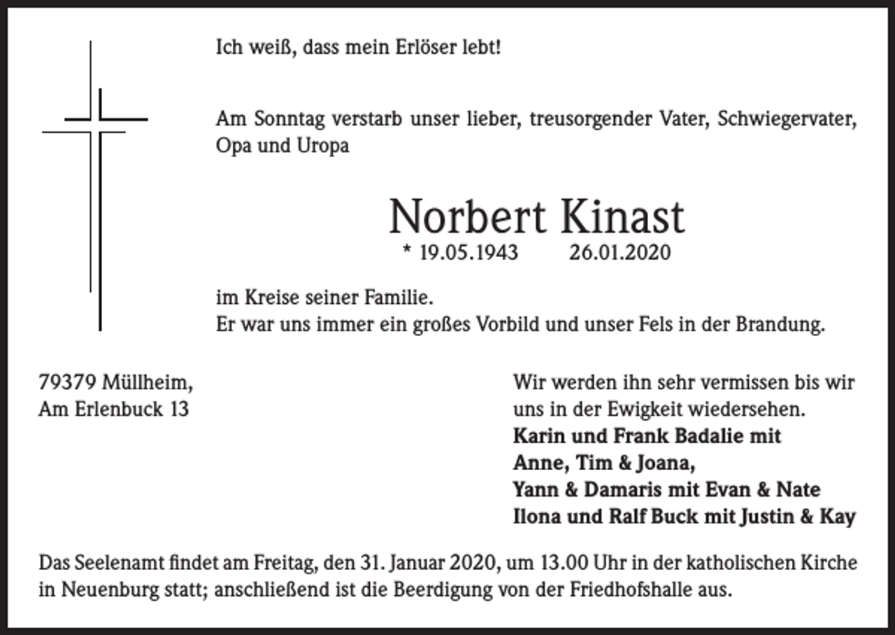 <p>Ich weiß, dass mein Erlöser lebt!<br />Am Sonntag verstarb unser lieber, treusorgender Vater, Schwiegervater,<br />Opa und Uropa</p><p>Norbert Kinast<br />* 19.05.1943</p><p>26.01.2020</p><p>im Kreise seiner Familie.<br />Er war uns immer ein großes Vorbild und unser Fels in der Brandung.<br />79379 Müllheim,<br />Wir werden ihn sehr vermissen bis wir<br />Am Erlenbuck 13 uns in der Ewigkeit wiedersehen.<br />Karin und Frank Badalie mit<br />Anne, Tim &amp; Joana,<br />Yann &amp; Damaris mit Evan &amp; Nate<br />Ilona und Ralf Buck mit Justin &amp; Kay<br />Das Seelenamt findet am Freitag, den 31. Januar 2020, um 13.00 Uhr in der katholischen Kirche<br />in Neuenburg statt; anschließend ist die Beerdigung von der Friedhofshalle aus.</p>