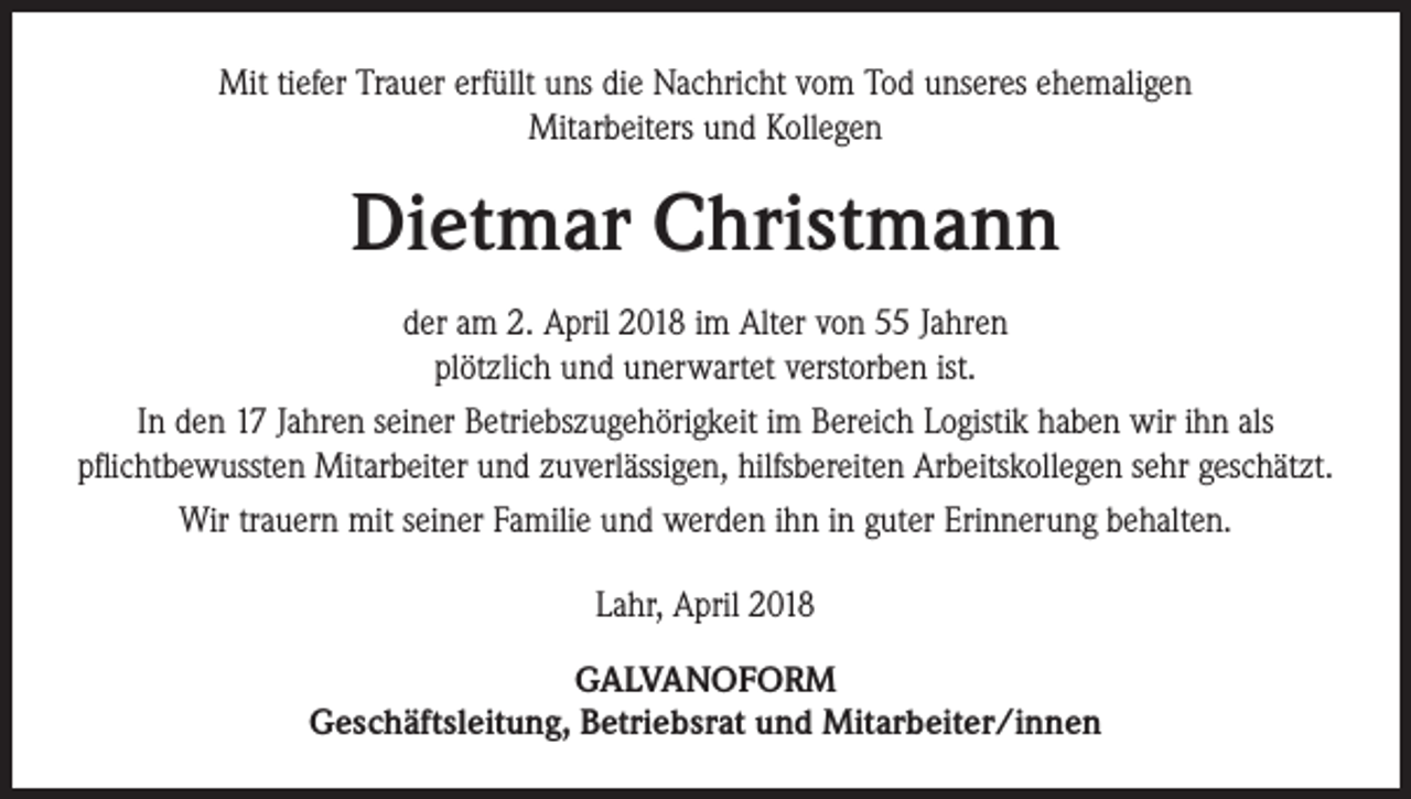 <p>Mit tiefer Trauer erfüllt uns die Nachricht vom Tod unseres ehemaligen<br />Mitarbeiters und Kollegen</p><p>Dietmar Christmann<br />der am 2. April 2018 im Alter von 55 Jahren<br />plötzlich und unerwartet verstorben ist.<br />In den 17 Jahren seiner Betriebszugehörigkeit im Bereich Logistik haben wir ihn als<br />pflichtbewussten Mitarbeiter und zuverlässigen, hilfsbereiten Arbeitskollegen sehr geschätzt.<br />Wir trauern mit seiner Familie und werden ihn in guter Erinnerung behalten.<br />Lahr, April 2018<br />GALVANOFORM<br />Geschäftsleitung, Betriebsrat und Mitarbeiter/innen</p>