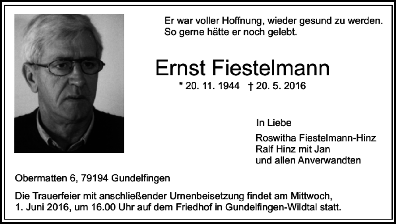 <p>Er war voller Hoffnung, wieder gesund zu werden.<br />So gerne hätte er noch gelebt.</p><p>Ernst Fiestelmann<br />* 20. 11. 1944 † 20. 5. 2016<br />In Liebe<br />Roswitha Fiestelmann-Hinz<br />Ralf Hinz mit Jan<br />und allen Anverwandten<br />Obermatten 6, 79194 Gundelfingen<br />Die Trauerfeier mit anschließender Urnenbeisetzung findet am Mittwoch,<br />1. Juni 2016, um 16.00 Uhr auf dem Friedhof in Gundelfingen-Wildtal statt.</p>