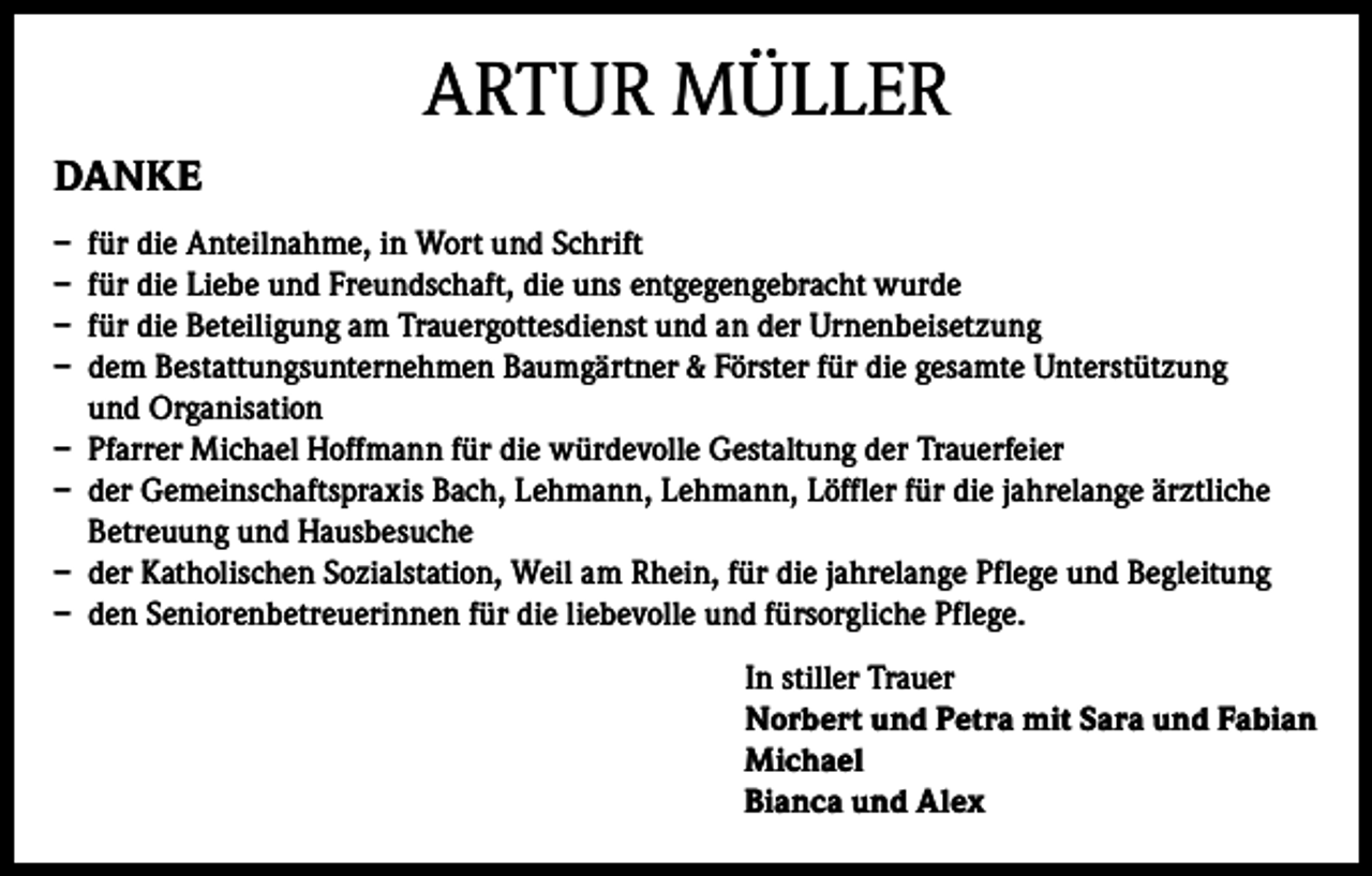 <p>ARTUR MÜLLER<br />DANKE<br />– für die Anteilnahme, in Wort und Schrift<br />– für die Liebe und Freundschaft, die uns entgegengebracht wurde<br />– für die Beteiligung am Trauergottesdienst und an der Urnenbeisetzung<br />– dem Bestattungsunternehmen Baumgärtner &amp; Förster für die gesamte Unterstützung<br />und Organisation<br />– Pfarrer Michael Hoffmann für die würdevolle Gestaltung der Trauerfeier<br />– der Gemeinschaftspraxis Bach, Lehmann, Lehmann, Löffler für die jahrelange ärztliche<br />Betreuung und Hausbesuche<br />– der Katholischen Sozialstation, Weil am Rhein, für die jahrelange Pflege und Begleitung<br />– den Seniorenbetreuerinnen für die liebevolle und fürsorgliche Pflege.<br />In stiller Trauer<br />Norbert und Petra mit Sara und Fabian<br />Michael<br />Bianca und Alex</p>