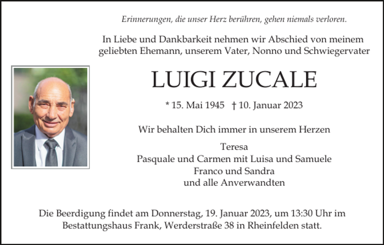 <p>Erinnerungen, die unser Herz berühren, gehen niemals verloren.</p><p>In Liebe und Dankbarkeit nehmen wir Abschied von meinem<br />geliebten Ehemann, unserem Vater, Nonno und Schwiegervater</p><p>LUIGI ZUCALE<br />* 15. Mai 1945 † 10. Januar 2023<br />Wir behalten Dich immer in unserem Herzen<br />Teresa<br />Pasquale und Carmen mit Luisa und Samuele<br />Franco und Sandra<br />und alle Anverwandten<br />Die Beerdigung findet am Donnerstag, 19. Januar 2023, um 13:30 Uhr im<br />Bestattungshaus Frank, Werderstraße 38 in Rheinfelden statt.</p>