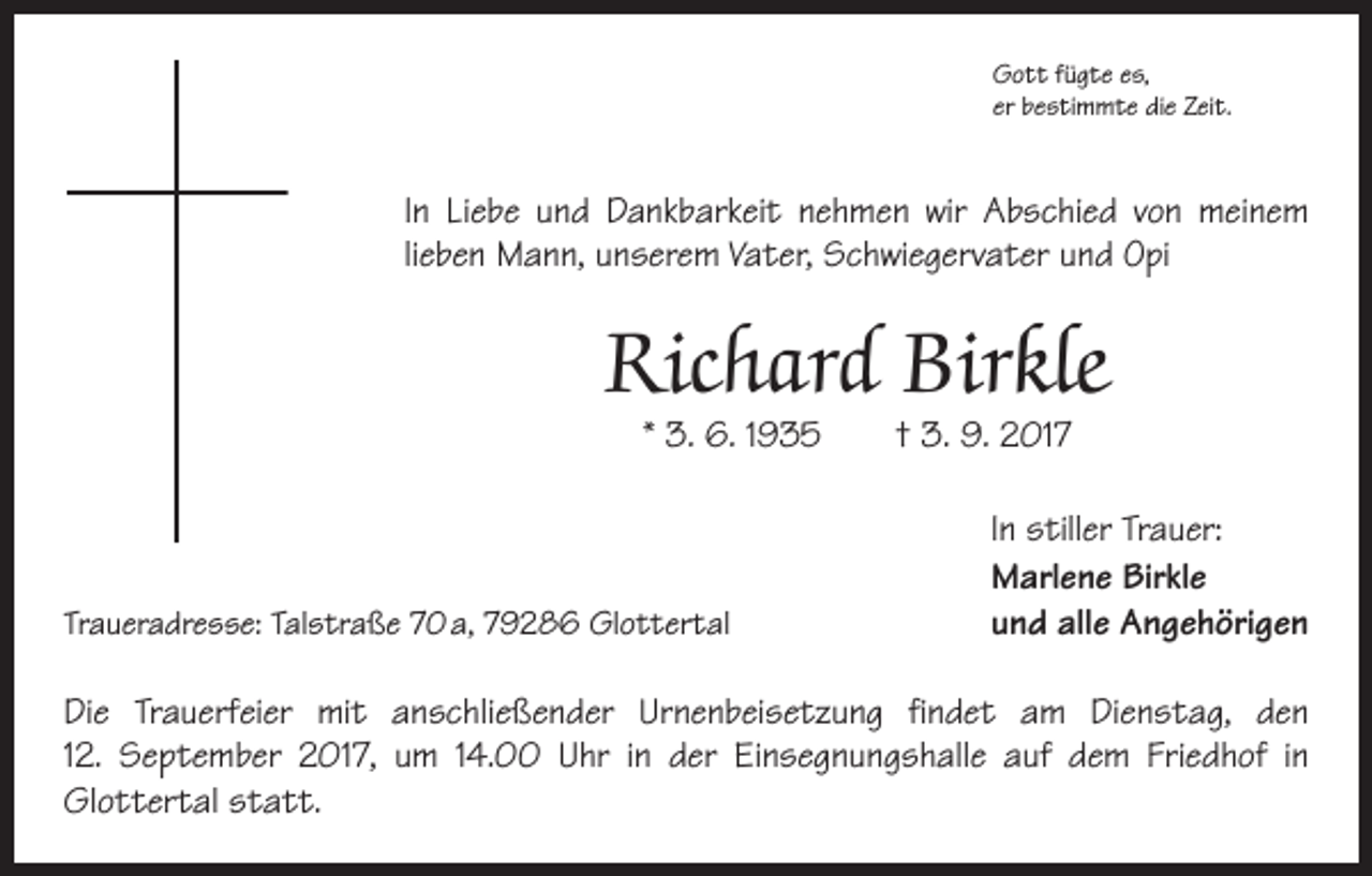 <p>Gott fügte es,<br />er bestimmte die Zeit.</p><p>In Liebe und Dankbarkeit nehmen wir Abschied von meinem<br />lieben Mann, unserem Vater, Schwiegervater und Opi</p><p>Richard Birkle<br />* 3. 6. 1935 † 3. 9. 2017</p><p>Traueradresse: Talstraße 70 a, 79286 Glottertal</p><p>In stiller Trauer:<br />Marlene Birkle<br />und alle Angehörigen</p><p>Die Trauerfeier mit anschließender Urnenbeisetzung findet am Dienstag, den<br />12. September 2017, um 14.00 Uhr in der Einsegnungshalle auf dem Friedhof in<br />­Glottertal statt.</p>