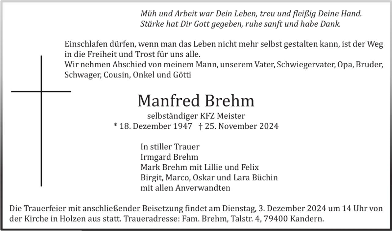 <p>Müh und Arbeit war Dein Leben, treu und fleißig Deine Hand.<br />Stärke hat Dir Gott gegeben, ruhe sanft und habe Dank.<br />Einschlafen dü rfen, wenn man das Leben nicht mehr selbst gestalten kann, ist der Weg<br />in die Freiheit und Trost fü r uns alle.<br />Wir nehmen Abschied von meinem Mann, unserem Vater, Schwiegervater, Opa, Bruder,<br />Schwager, Cousin, Onkel und Gö tti</p><p>Manfred Brehm<br />selbstä ndiger KFZ Meister<br />* 18. Dezember 1947 † 25. November 2024<br />In stiller Trauer<br />Irmgard Brehm<br />Mark Brehm mit Lillie und Felix<br />Birgit, Marco, Oskar und Lara Bü chin<br />mit allen Anverwandten<br />Die Trauerfeier mit anschließender Beisetzung findet am Dienstag, 3. Dezember 2024 um 14 Uhr von<br />der Kirche in Holzen aus statt. Traueradresse: Fam. Brehm, Talstr. 4, 79400 Kandern.</p>