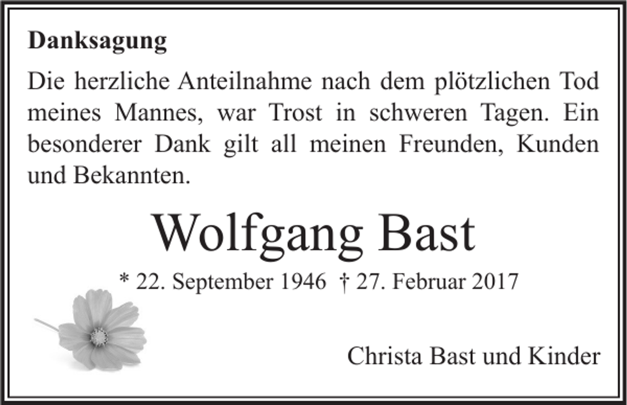 <p>Danksagung<br />Die herzliche Anteilnahme nach dem plötzlichen Tod<br />meines Mannes, war Trost in schweren Tagen. Ein<br />besonderer Dank gilt all meinen Freunden, Kunden<br />und Bekannten.</p><p>Wolfgang Bast</p><p>* 22. September 1946 † 27. Februar 2017</p><p>Christa Bast und Kinder</p>