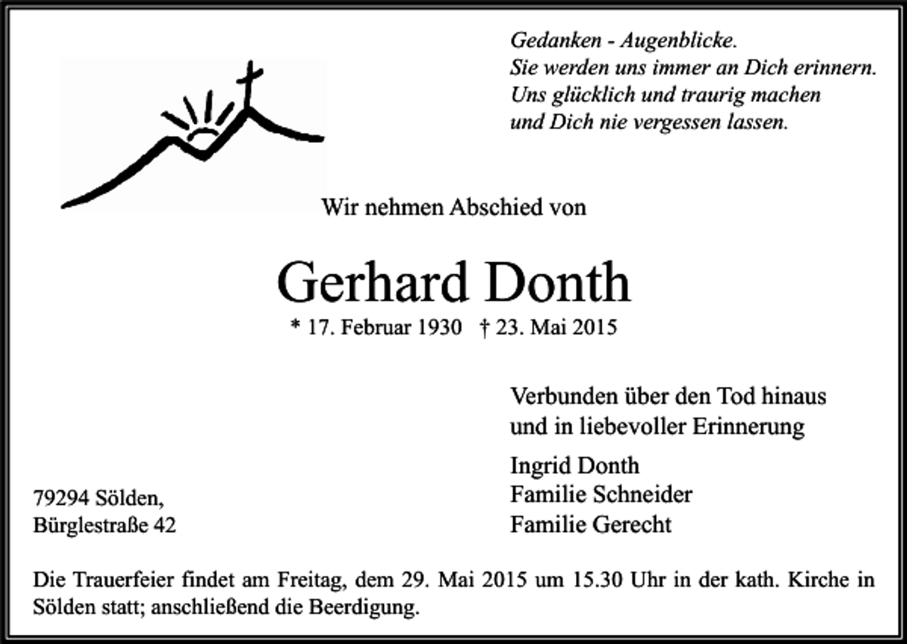 <p>Gedanken - Augenblicke.<br />Sie werden uns immer an Dich erinnern.<br />Uns glücklich und traurig machen<br />und Dich nie vergessen lassen.</p><p>Wir nehmen Abschied von</p><p>Gerhard Donth<br />* 17. Februar 1930 † 23. Mai 2015</p><p>Verbunden über den Tod hinaus<br />und in liebevoller Erinnerung<br />79294 Sölden,<br />Bürglestraße 42</p><p>Ingrid Donth<br />Familie Schneider<br />Familie Gerecht</p><p>Die Trauerfeier findet am Freitag, dem 29. Mai 2015 um 15.30 Uhr in der kath. Kirche in<br />Sölden statt; anschließend die Beerdigung.</p>