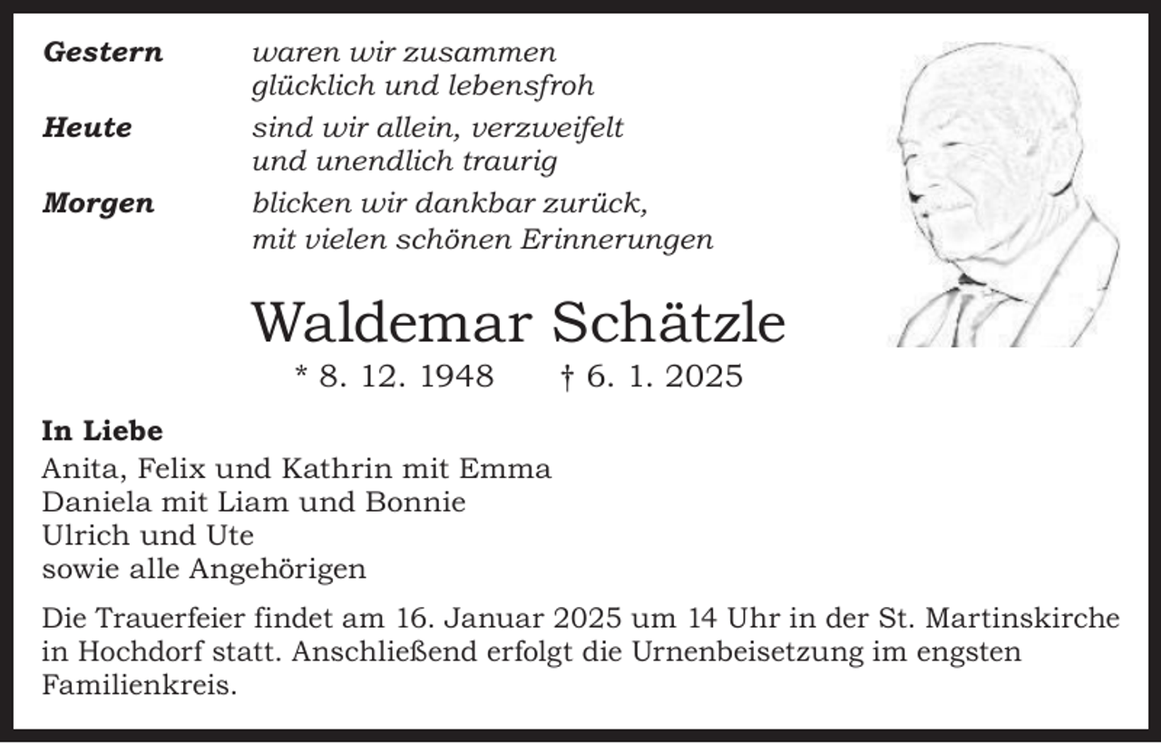 <p>Gestern</p><p>Heute</p><p>Morgen</p><p>waren wir zusammen<br />glücklich und lebensfroh<br />sind wir allein, verzweifelt<br />und unendlich traurig<br />blicken wir dankbar zurück,<br />mit vielen schönen Erinnerungen</p><p>Waldemar Schätzle<br />* 8. 12. 1948 † 6. 1. 2025</p><p>In Liebe<br />Anita, Felix und Kathrin mit Emma<br />Daniela mit Liam und Bonnie<br />Ulrich und Ute<br />sowie alle Angehörigen<br />Die Trauerfeier findet am 16. Januar 2025 um 14 Uhr in der St. Martinskirche<br />in Hochdorf statt. Anschließend erfolgt die Urnenbeisetzung im engsten<br />Familienkreis.</p>