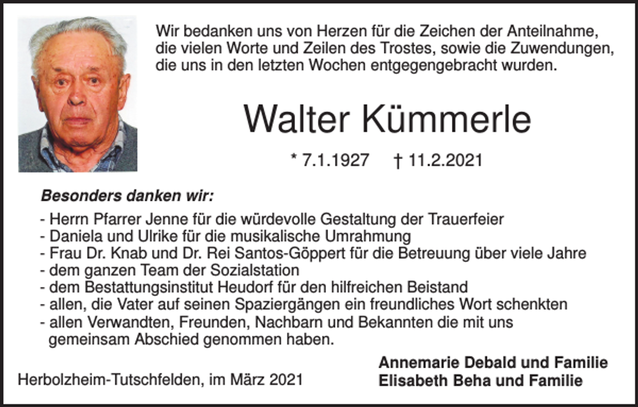 <p>Wir bedanken uns von Herzen für die Zeichen der Anteilnahme,<br />die vielen Worte und Zeilen des Trostes, sowie die Zuwendungen,<br />die uns in den letzten Wochen entgegengebracht wurden.</p><p>Walter Kümmerle<br />* 7.1.1927</p><p>† 11.2.2021</p><p>Besonders danken wir:<br />- Herrn Pfarrer Jenne für die würdevolle Gestaltung der Trauerfeier<br />- Daniela und Ulrike für die musikalische Umrahmung<br />- Frau Dr. Knab und Dr. Rei Santos-Göppert für die Betreuung über viele Jahre<br />- dem ganzen Team der Sozialstation<br />- dem Bestattungsinstitut Heudorf für den hilfreichen Beistand<br />- allen, die Vater auf seinen Spaziergängen ein freundliches Wort schenkten<br />- allen Verwandten, Freunden, Nachbarn und Bekannten die mit uns<br />gemeinsam Abschied genommen haben.<br />Herbolzheim-Tutschfelden, im März 2021</p><p>Annemarie Debald und Familie<br />Elisabeth Beha und Familie</p>