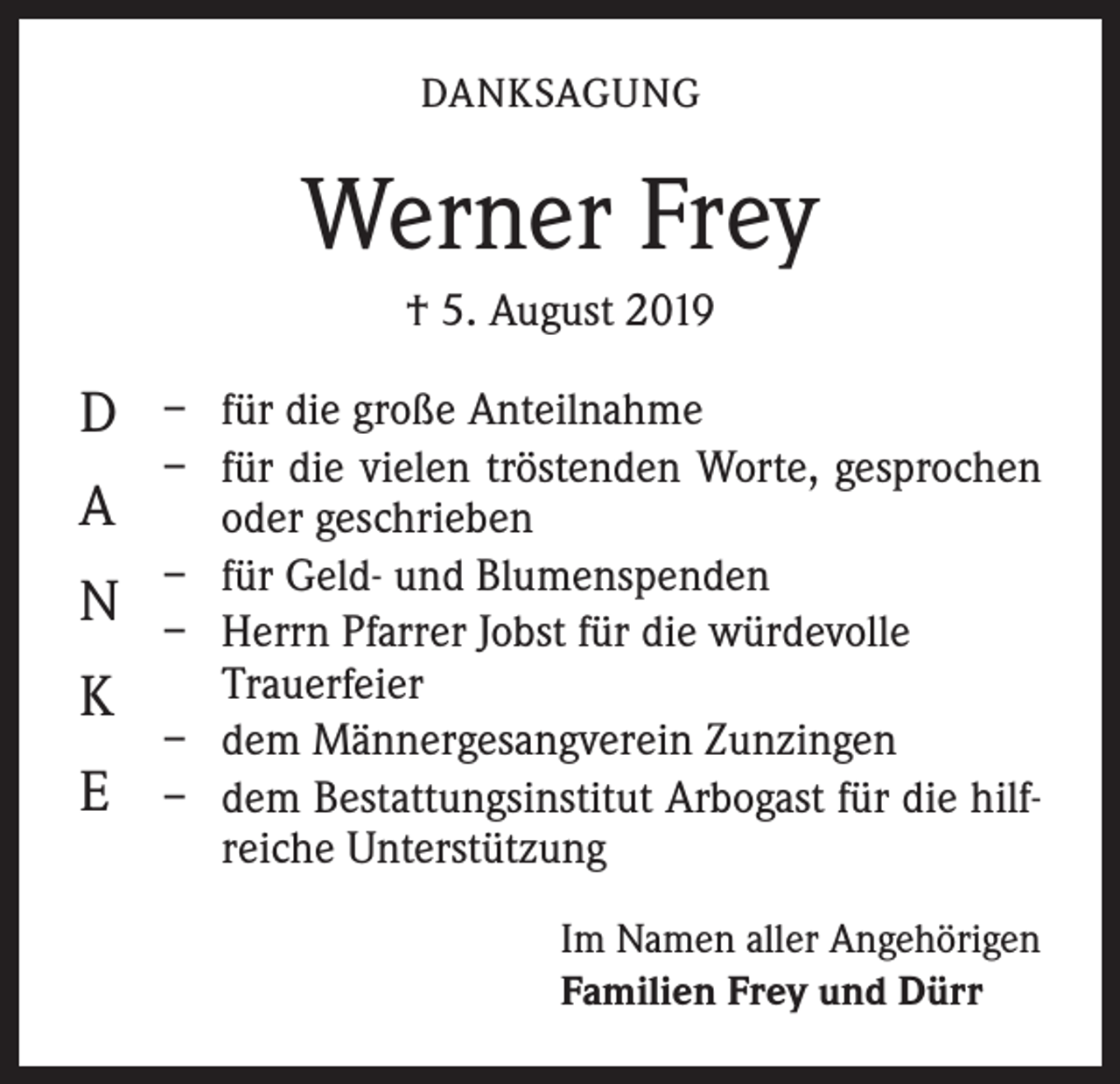 <p>DANKSAGUNG</p><p>Werner Frey<br />† 5. August 2019</p><p>D<br />A<br />N<br />K<br />E</p><p>– für die große Anteilnahme<br />– für die vielen tröstenden Worte, gesprochen<br />oder geschrieben<br />– für Geld- und Blumenspenden<br />– Herrn Pfarrer Jobst für die würdevolle<br />­Trauerfeier<br />– dem Männergesangverein Zunzingen<br />– dem Bestattungsinstitut Arbogast für die hilfreiche Unterstützung<br />Im Namen aller Angehörigen<br />Familien Frey und Dürr</p>