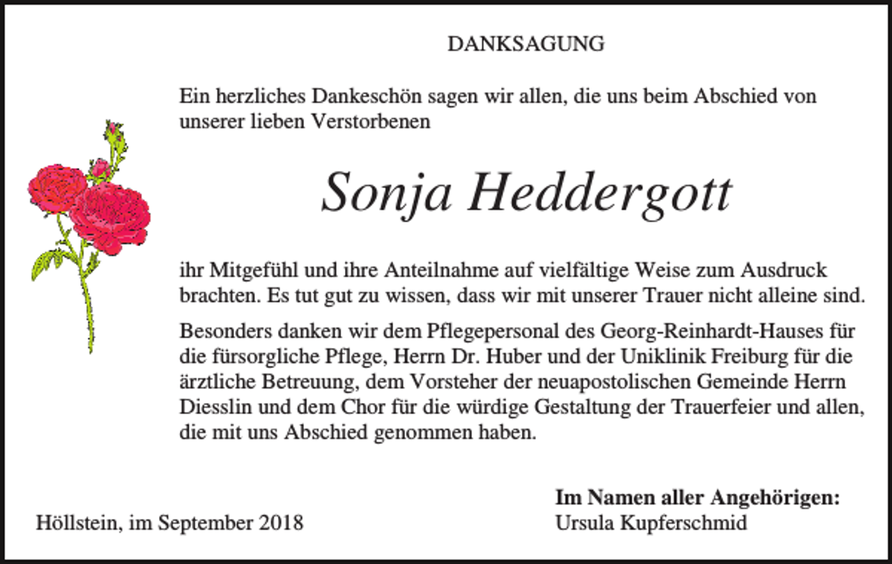 <p>DANKSAGUNG<br />Ein herzliches Dankeschön sagen wir allen, die uns beim Abschied von<br />unserer lieben Verstorbenen</p><p>Sonja Heddergott<br />ihr Mitgefühl und ihre Anteilnahme auf vielfältige Weise zum Ausdruck<br />brachten. Es tut gut zu wissen, dass wir mit unserer Trauer nicht alleine sind.<br />Besonders danken wir dem Pflegepersonal des Georg-Reinhardt-Hauses für<br />die fürsorgliche Pflege, Herrn Dr. Huber und der Uniklinik Freiburg für die<br />ärztliche Betreuung, dem Vorsteher der neuapostolischen Gemeinde Herrn<br />Diesslin und dem Chor für die würdige Gestaltung der Trauerfeier und allen,<br />die mit uns Abschied genommen haben.</p><p>Höllstein, im September 2018</p><p>Im Namen aller Angehörigen:<br />Ursula Kupferschmid</p>