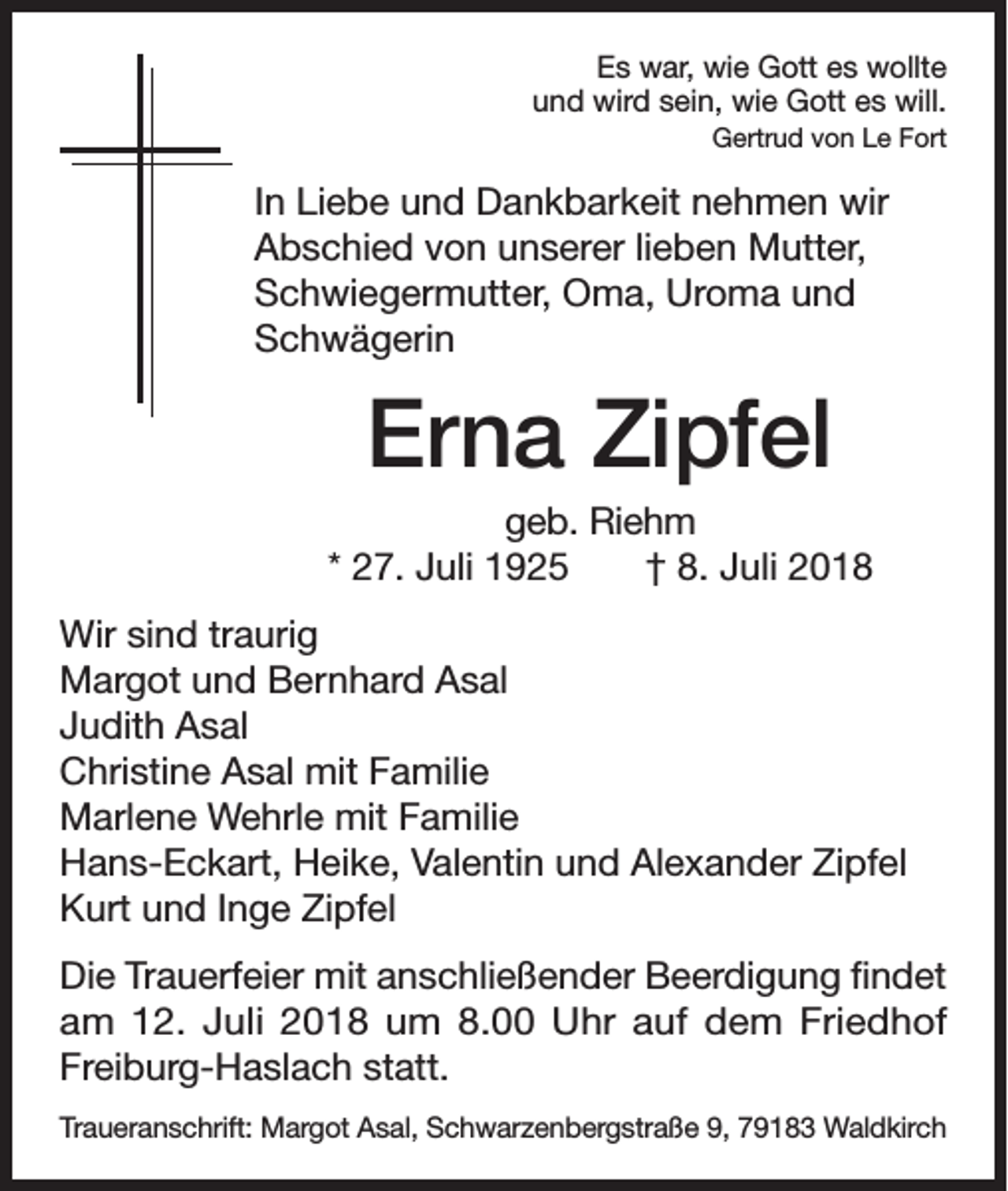<p>Es war, wie Gott es wollte<br />und wird sein, wie Gott es will.<br />Gertrud von Le Fort</p><p>In Liebe und Dankbarkeit nehmen wir<br />Abschied von unserer lieben Mutter,<br />Schwiegermutter, Oma, Uroma und<br />Schwägerin</p><p>Erna Zipfel<br />geb. Riehm<br />* 27. Juli 1925 † 8. Juli 2018<br />Wir sind traurig<br />Margot und Bernhard Asal<br />Judith Asal<br />Christine Asal mit Familie<br />Marlene Wehrle mit Familie<br />Hans-Eckart, Heike, Valentin und Alexander Zipfel<br />Kurt und Inge Zipfel<br />Die Trauerfeier mit anschließender Beerdigung findet<br />am 12. Juli 2018 um 8.00 Uhr auf dem Friedhof<br />Freiburg-Haslach statt.<br />Traueranschrift: Margot Asal, Schwarzenbergstraße 9, 79183 Waldkirch</p>