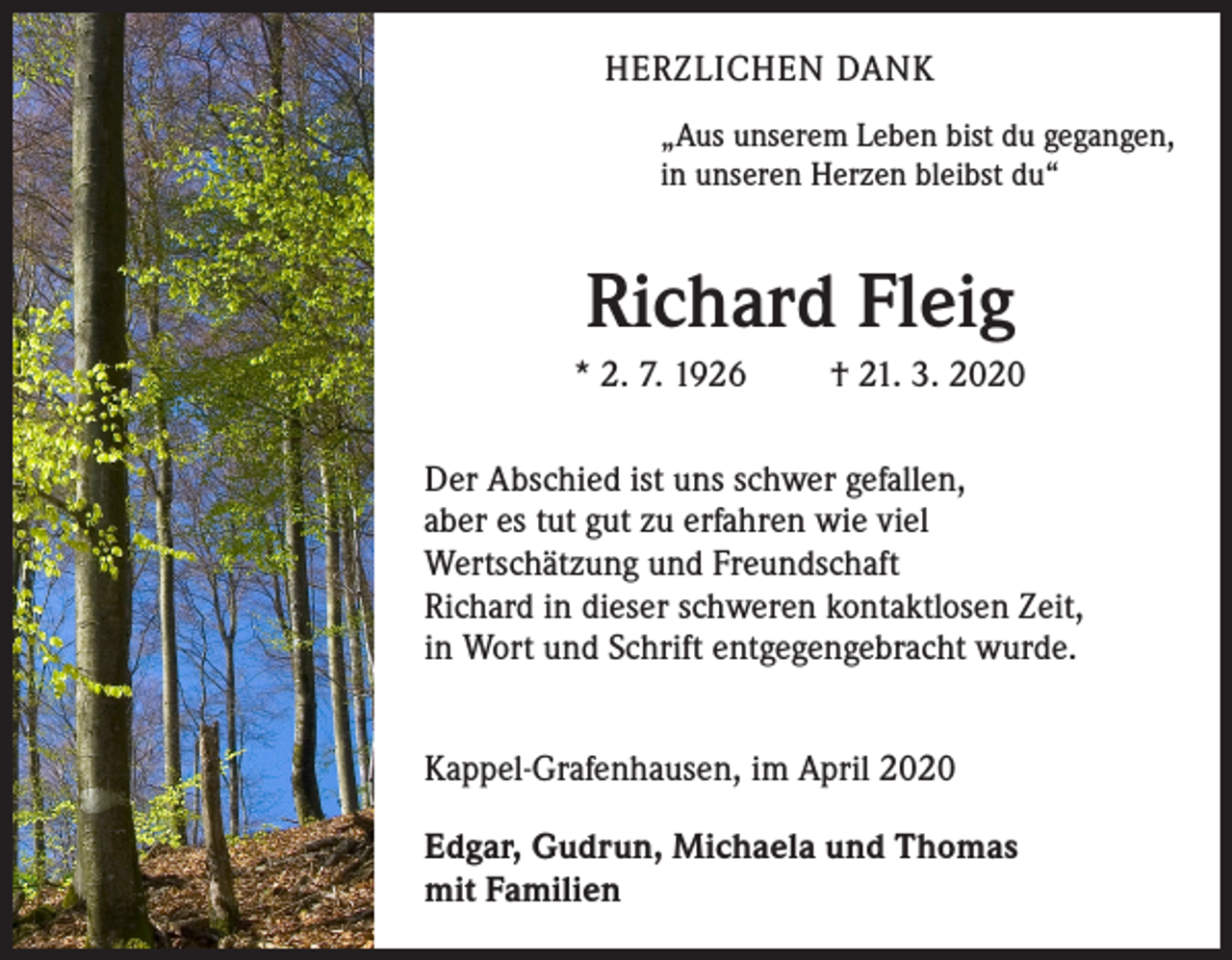 <p>HERZLICHEN DANK<br />„Aus unserem Leben bist du gegangen,<br />in unseren Herzen bleibst du“</p><p>Richard Fleig<br />* 2. 7. 1926</p><p>† 21. 3. 2020</p><p>Der Abschied ist uns schwer gefallen,<br />aber es tut gut zu erfahren wie viel<br />Wertschätzung und Freundschaft<br />Richard in dieser schweren kontaktlosen Zeit,<br />in Wort und Schrift entgegengebracht wurde.<br />Kappel-Grafenhausen, im April 2020<br />Edgar, Gudrun, Michaela und Thomas<br />mit Familien</p>