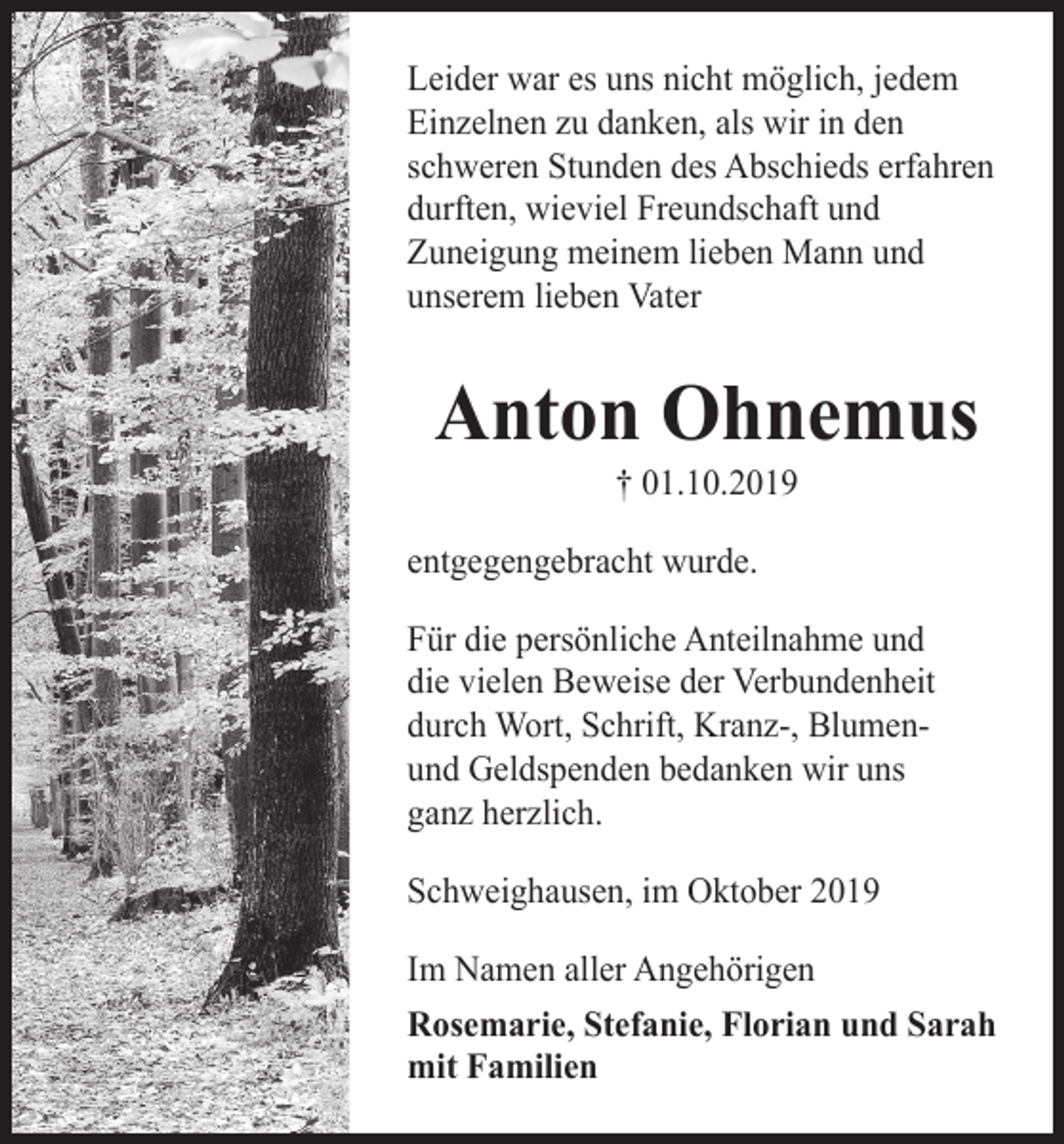 <p>Leider war es uns nicht möglich, jedem<br />Einzelnen zu danken, als wir in den<br />schweren Stunden des Abschieds erfahren<br />durften, wieviel Freundschaft und<br />Zuneigung meinem lieben Mann und<br />unserem lieben Vater</p><p>Anton Ohnemus<br />† 01.10.2019<br />entgegengebracht wurde.<br />Für die persönliche Anteilnahme und<br />die vielen Beweise der Verbundenheit<br />durch Wort, Schrift, Kranz-, Blumenund Geldspenden bedanken wir uns<br />ganz herzlich.<br />Schweighausen, im Oktober 2019<br />Im Namen aller Angehörigen<br />Rosemarie, Stefanie, Florian und Sarah<br />mit Familien</p>