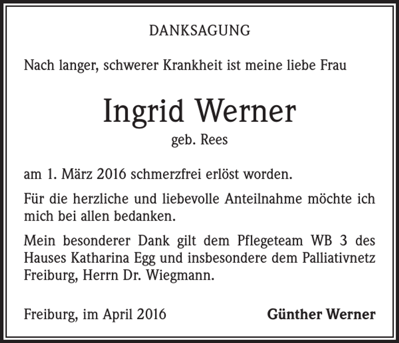 <p>DANKSAGUNG<br />Nach langer, schwerer Krankheit ist meine liebe Frau</p><p>Ingrid Werner<br />geb. Rees</p><p>am 1. März 2016 schmerzfrei erlöst worden.<br />Für die herzliche und liebevolle Anteilnahme möchte ich<br />mich bei allen bedanken.<br />Mein besonderer Dank gilt dem Pflegeteam WB 3 des<br />Hauses Katharina Egg und insbesondere dem Palliativnetz<br />Freiburg, Herrn Dr. Wiegmann.<br />Freiburg, im April 2016</p><p>Günther Werner</p>