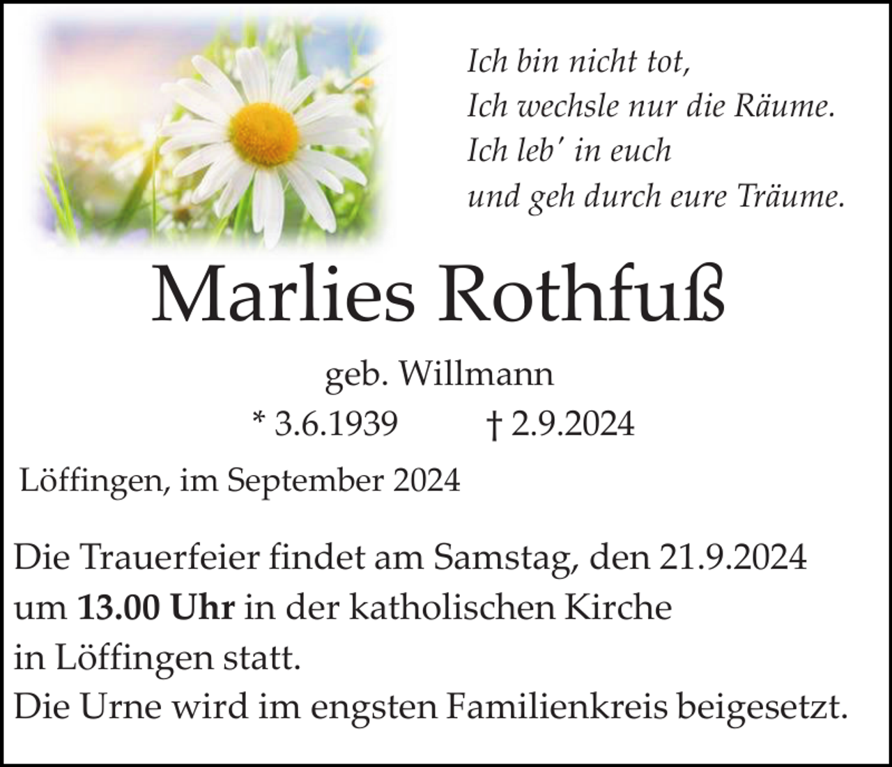 <p>Ich bin nicht tot,<br />Ich wechsle nur die Räume.<br />Ich leb' in euch<br />und geh durch eure Träume.</p><p>Marlies Rothfuß<br />geb. Willmann<br />* 3.6.1939<br />† 2.9.2024<br />Löffingen, im September 2024</p><p>Die Trauerfeier findet am Samstag, den 21.9.2024<br />um 13.00 Uhr in der katholischen Kirche<br />in Löffingen statt.<br />Die Urne wird im engsten Familienkreis beigesetzt.</p>
