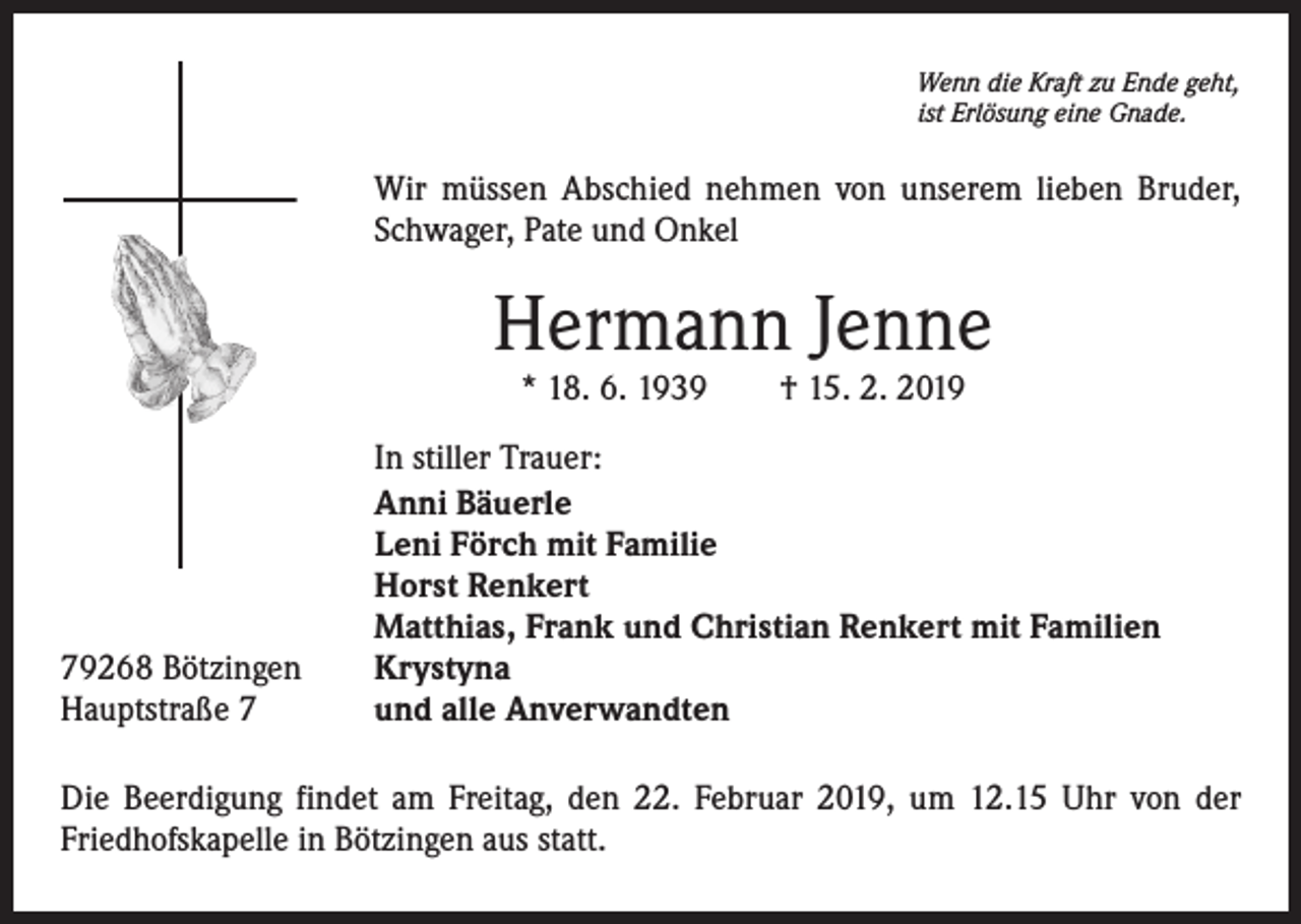 <p>Wenn die Kraft zu Ende geht,<br />ist Erlösung eine Gnade.</p><p>Wir müssen Abschied nehmen von unserem lieben Bruder,<br />Schwager, Pate und Onkel</p><p>Hermann Jenne<br />* 18. 6. 1939 † 15. 2. 2019</p><p>79268 Bötzingen<br />Hauptstraße 7</p><p>In stiller Trauer:<br />Anni Bäuerle<br />Leni Förch mit Familie<br />Horst Renkert<br />Matthias, Frank und Christian Renkert mit Familien<br />Krystyna<br />und alle Anverwandten</p><p>Die Beerdigung findet am Freitag, den 22. Februar 2019, um 12.15 Uhr von der<br />Friedhofskapelle in Bötzingen aus statt.</p>