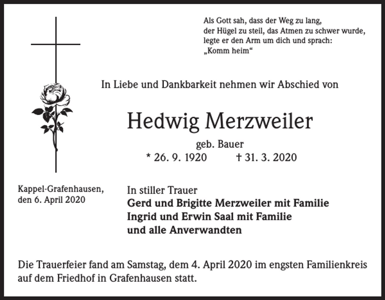 <p>Als Gott sah, dass der Weg zu lang,<br />der Hügel zu steil, das Atmen zu schwer wurde,<br />legte er den Arm um dich und sprach:<br />„Komm heim“</p><p>In Liebe und Dankbarkeit nehmen wir Abschied von</p><p>Hedwig Merzweiler<br />geb. Bauer<br />* 26. 9. 1920<br />† 31. 3. 2020<br />Kappel-Grafenhausen,<br />den 6. April 2020</p><p>In stiller Trauer<br />Gerd und Brigitte Merzweiler mit Familie<br />Ingrid und Erwin Saal mit Familie<br />und alle Anverwandten</p><p>Die Trauerfeier fand am Samstag, dem 4. April 2020 im engsten Familienkreis<br />auf dem Friedhof in Grafenhausen statt.</p>