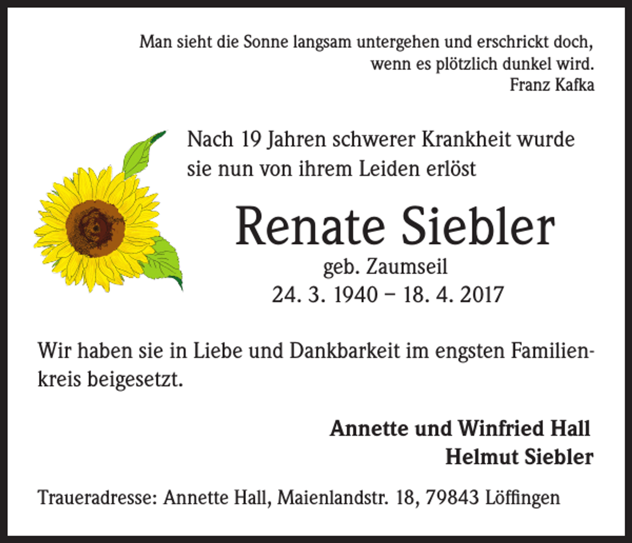 <p>Man sieht die Sonne langsam untergehen und erschrickt doch,<br />wenn es plötzlich dunkel wird.<br />Franz Kafka</p><p>Nach 19 Jahren schwerer Krankheit wurde<br />sie nun von ihrem Leiden erlöst</p><p>Renate Siebler<br />geb. Zaumseil<br />24. 3. 1940 – 18. 4. 2017</p><p>Wir haben sie in Liebe und Dankbarkeit im engsten Familienkreis beigesetzt.<br />Annette und Winfried Hall<br />Helmut Siebler<br />Traueradresse: Annette Hall, Maienlandstr. 18, 79843 Löffingen</p>