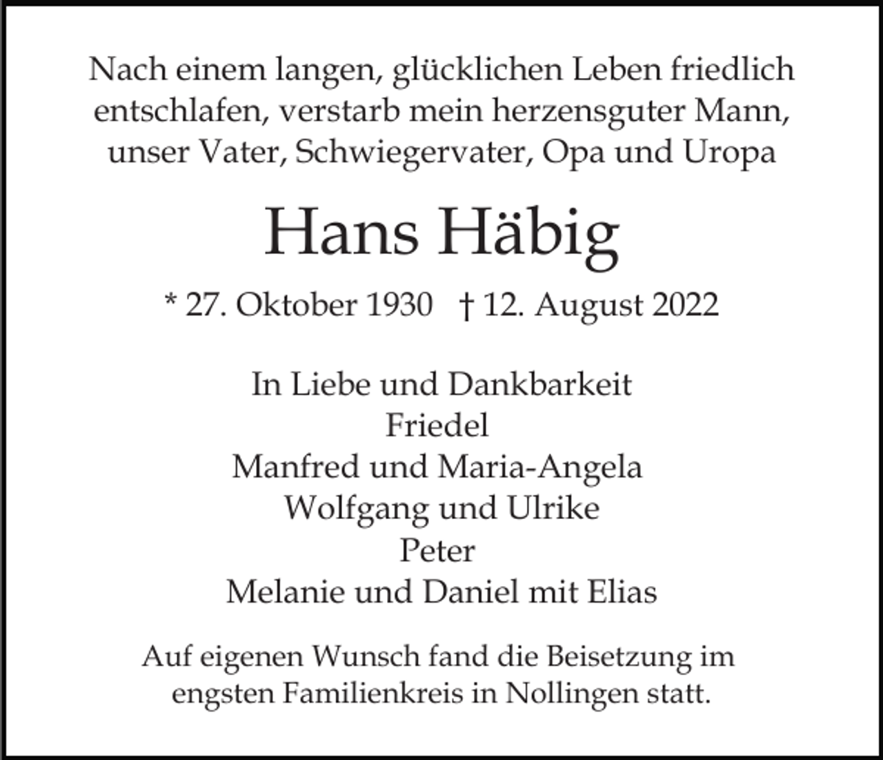 <p>Nach einem langen, glücklichen Leben friedlich<br />entschlafen, verstarb mein herzensguter Mann,<br />unser Vater, Schwiegervater, Opa und Uropa</p><p>Hans Häbig<br />* 27. Oktober 1930 † 12. August 2022<br />In Liebe und Dankbarkeit<br />Friedel<br />Manfred und Maria-Angela<br />Wolfgang und Ulrike<br />Peter<br />Melanie und Daniel mit Elias<br />Auf eigenen Wunsch fand die Beisetzung im<br />engsten Familienkreis in Nollingen statt.</p>