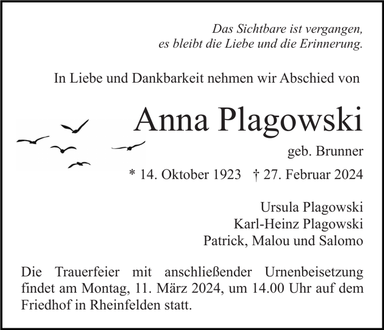 Das Sichtbare ist vergangen,
es bleibt die Liebe und die Erinnerung
In Liebe und Dankbarkeit nehmen wir Abschied von 
Anna Plagowski
geb. Brunner
* 14. Oktober 1923 † 27. Februar 2024
Ursula Plagowski
Karl-Heinz Plagowski
Patrick, Malou und Salomo
Die Trauerfeier mit anschließender Urnenbeisetzung
findet am Montag, 11. März 2024, um 14.00 Uhr auf dem
Friedhof in Rheinfelden statt.