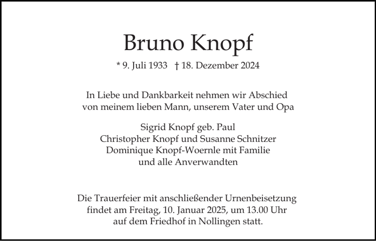 <p>Bruno Knopf<br />* 9. Juli 1933 † 18. Dezember 2024<br />In Liebe und Dankbarkeit nehmen wir Abschied<br />von meinem lieben Mann, unserem Vater und Opa<br />Sigrid Knopf geb. Paul<br />Christopher Knopf und Susanne Schnitzer<br />Dominique Knopf-Woernle mit Familie<br />und alle Anverwandten</p><p>Die Trauerfeier mit anschließender Urnenbeisetzung<br />findet am Freitag, 10. Januar 2025, um 13.00 Uhr<br />auf dem Friedhof in Nollingen statt.</p>