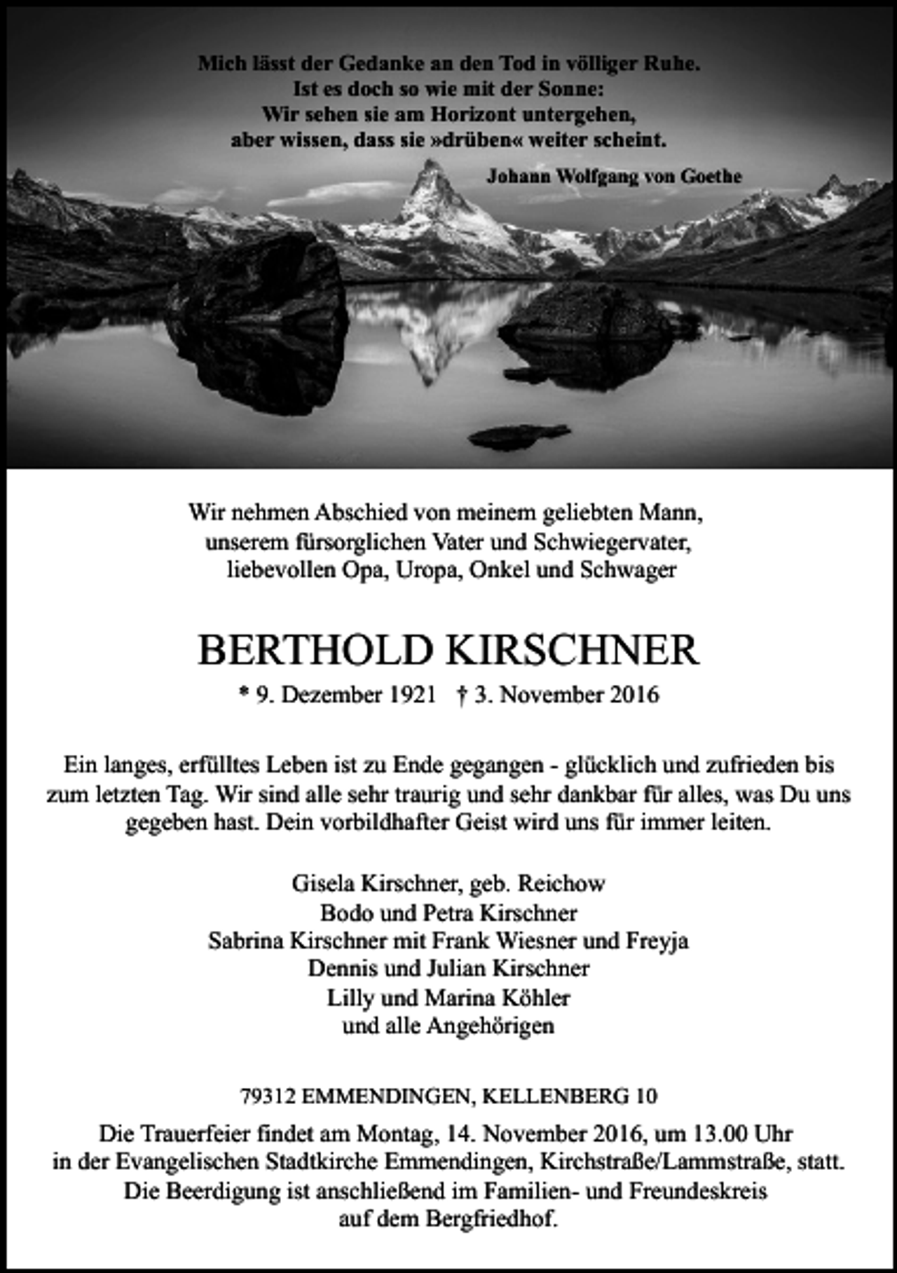 <p>Mich lässt der Gedanke an den Tod in völliger Ruhe.<br />Ist es doch so wie mit der Sonne:<br />Wir sehen sie am Horizont untergehen,<br />aber wissen, dass sie »drüben« weiter scheint.<br />Johann Wolfgang von Goethe</p><p>Wir nehmen Abschied von meinem geliebten Mann,<br />unserem fürsorglichen Vater und Schwiegervater,<br />liebevollen Opa, Uropa, Onkel und Schwager</p><p>BERTHOLD KIRSCHNER<br />* 9. Dezember 1921 † 3. November 2016<br />Ein langes, erfülltes Leben ist zu Ende gegangen - glücklich und zufrieden bis<br />zum letzten Tag. Wir sind alle sehr traurig und sehr dankbar für alles, was Du uns<br />gegeben hast. Dein vorbildhafter Geist wird uns für immer leiten.<br />Gisela Kirschner, geb. Reichow<br />Bodo und Petra Kirschner<br />Sabrina Kirschner mit Frank Wiesner und Freyja<br />Dennis und Julian Kirschner<br />Lilly und Marina Köhler<br />und alle Angehörigen<br />79312 EMMENDINGEN, KELLENBERG 10</p><p>Die Trauerfeier findet am Montag, 14. November 2016, um 13.00 Uhr<br />in der Evangelischen Stadtkirche Emmendingen, Kirchstraße/Lammstraße, statt.<br />Die Beerdigung ist anschließend im Familien- und Freundeskreis<br />auf dem Bergfriedhof.</p>