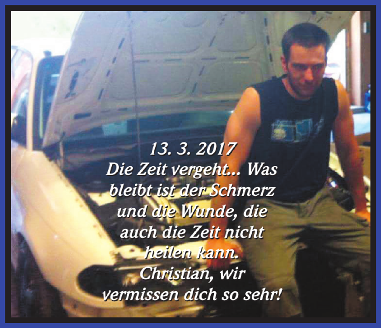 <p>13. 3. 2017<br />Die Zeit vergeht... Was<br />bleibt ist der Schmerz<br />und die Wunde, die<br />auch die Zeit nicht<br />heilen kann.<br />Christian, wir<br />vermissen dich so sehr!</p>