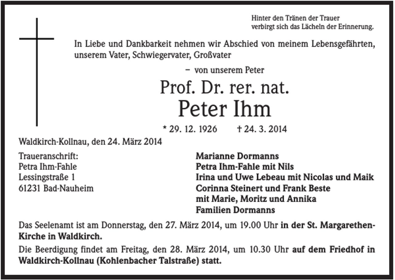 <p>Hinter den Tränen der Trauer<br />verbirgt sich das Lächeln der Erinnerung.</p><p>In Liebe und Dankbarkeit nehmen wir Abschied von meinem Lebensgefährten,<br />unserem Vater, Schwiegervater, Großvater<br />– von unserem Peter</p><p>Prof. Dr. rer. nat.</p><p>Peter Ihm<br />* 29. 12. 1926<br />Waldkirch-Kollnau, den 24. März 2014<br />Traueranschrift:<br />Petra Ihm-Fahle<br />Lessingstraße 1<br />61231 Bad-Nauheim</p><p>† 24. 3. 2014</p><p>Marianne Dormanns<br />Petra Ihm-Fahle mit Nils<br />Irina und Uwe Lebeau mit Nicolas und Maik<br />Corinna Steinert und Frank Beste<br />mit Marie, Moritz und Annika<br />Familien Dormanns</p><p>Das Seelenamt ist am Donnerstag, den 27. März 2014, um 19.00 Uhr in der St. MargarethenKirche in Waldkirch.<br />Die Beerdigung findet am Freitag, den 28. März 2014, um 10.30 Uhr auf dem Friedhof in<br />Waldkirch-Kollnau (Kohlenbacher Talstraße) statt.</p>