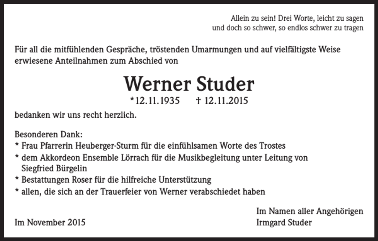 <p>Allein zu sein! Drei Worte, leicht zu sagen<br />und doch so schwer, so endlos schwer zu tragen</p><p>Für all die mitfühlenden Gespräche, tröstenden Umarmungen und auf vielfältigste Weise<br />erwiesene Anteilnahmen zum Abschied von</p><p>Werner Studer<br />*12.11.1935</p><p>† 12.11.2015</p><p>bedanken wir uns recht herzlich.<br />Besonderen Dank:<br />* Frau Pfarrerin Heuberger-Sturm für die einfühlsamen Worte des Trostes<br />* dem Akkordeon Ensemble Lörrach für die Musikbegleitung unter Leitung von<br />Siegfried Bürgelin<br />* Bestattungen Roser für die hilfreiche Unterstützung<br />* allen, die sich an der Trauerfeier von Werner verabschiedet haben</p><p>Im November 2015</p><p>Im Namen aller Angehörigen<br />Irmgard Studer</p>