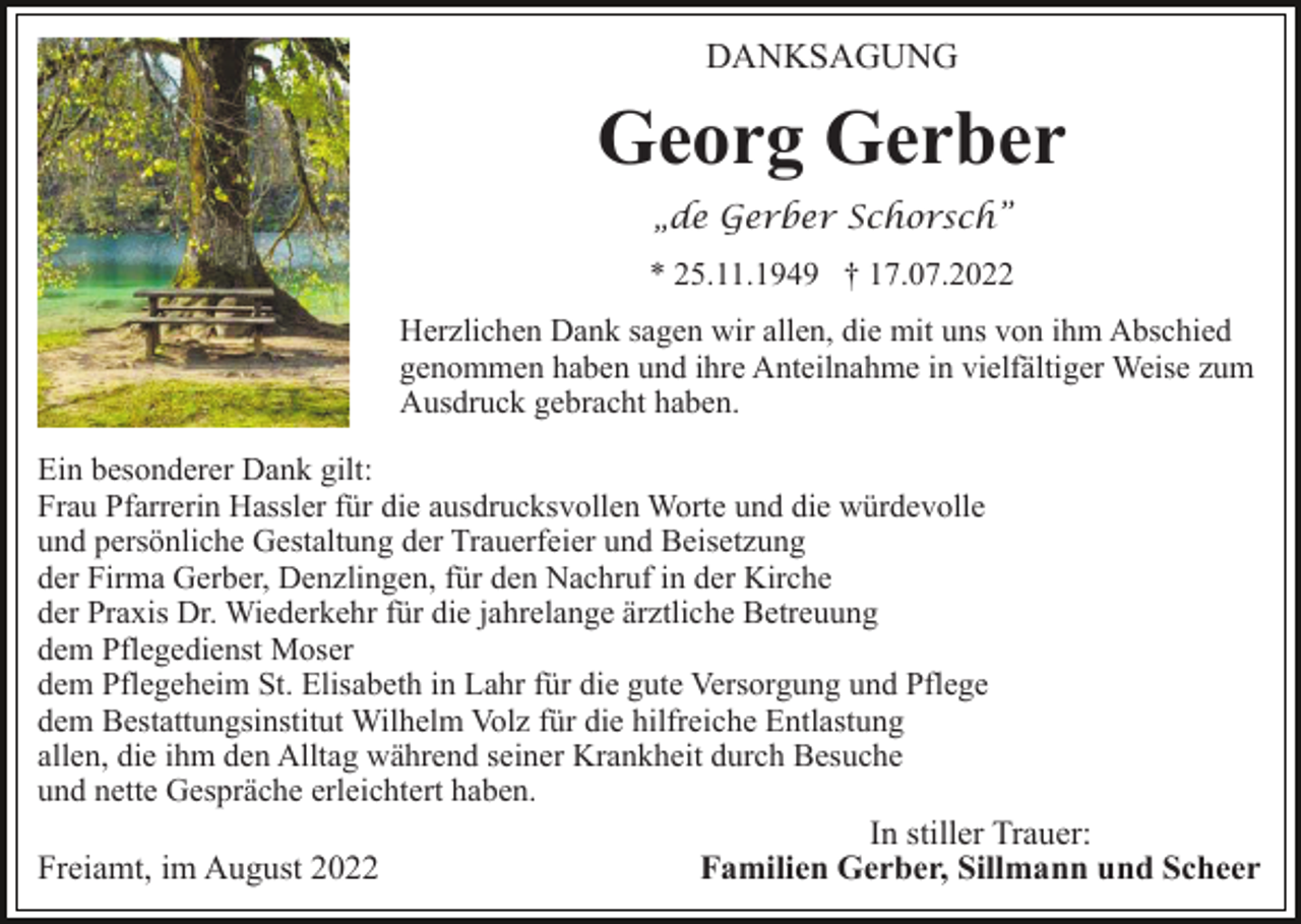 <p>DANKSAGUNG</p><p>Georg Gerber<br />„de Gerber Schorsch”<br />* 25.11.1949 † 17.07.2022<br />Herzlichen Dank sagen wir allen, die mit uns von ihm Abschied<br />genommen haben und ihre Anteilnahme in vielfältiger Weise zum<br />Ausdruck gebracht haben.<br />Ein besonderer Dank gilt:<br />Frau Pfarrerin Hassler für die ausdrucksvollen Worte und die würdevolle<br />und persönliche Gestaltung der Trauerfeier und Beisetzung<br />der Firma Gerber, Denzlingen, für den Nachruf in der Kirche<br />der Praxis Dr. Wiederkehr für die jahrelange ärztliche Betreuung<br />dem Pflegedienst Moser<br />dem Pflegeheim St. Elisabeth in Lahr für die gute Versorgung und Pflege<br />dem Bestattungsinstitut Wilhelm Volz für die hilfreiche Entlastung<br />allen, die ihm den Alltag während seiner Krankheit durch Besuche<br />und nette Gespräche erleichtert haben.<br />In stiller Trauer:<br />Freiamt, im August 2022<br />Familien Gerber, Sillmann und Scheer</p>