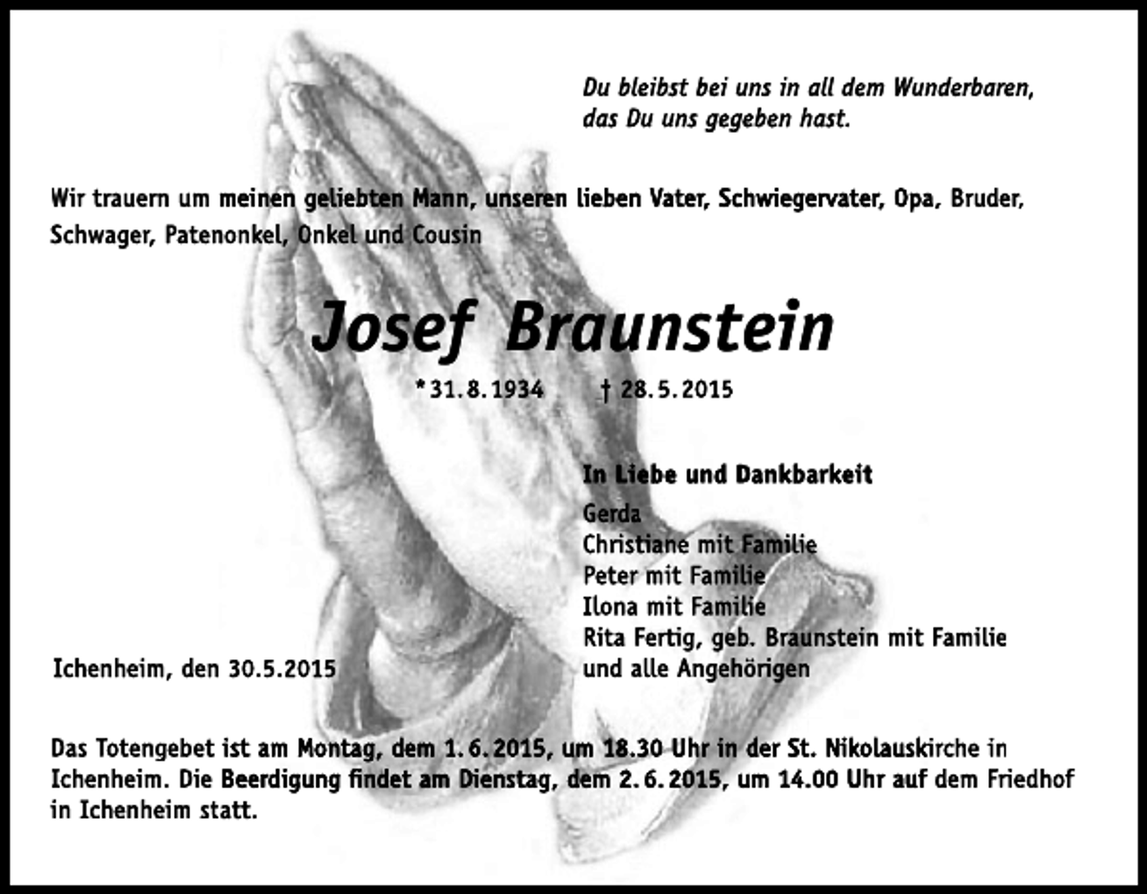 <p>Du bleibst bei uns in all dem Wunderbaren,<br />das Du uns gegeben hast.<br />Wir trauern um meinen geliebten Mann, unseren lieben Vater, Schwiegervater, Opa, Bruder,<br />Schwager, Patenonkel, Onkel und Cousin</p><p>Josef Braunstein<br />* 31. 8. 1934</p><p>† 28. 5. 2015<br />In Liebe und Dankbarkeit</p><p>Ichenheim, den 30.5.2015</p><p>Gerda<br />Christiane mit Familie<br />Peter mit Familie<br />Ilona mit Familie<br />Rita Fertig, geb. Braunstein mit Familie<br />und alle Angehörigen</p><p>Das Totengebet ist am Montag, dem 1. 6. 2015, um 18.30 Uhr in der St. Nikolauskirche in<br />Ichenheim. Die Beerdigung findet am Dienstag, dem 2. 6. 2015, um 14.00 Uhr auf dem Friedhof<br />in Ichenheim statt.</p>