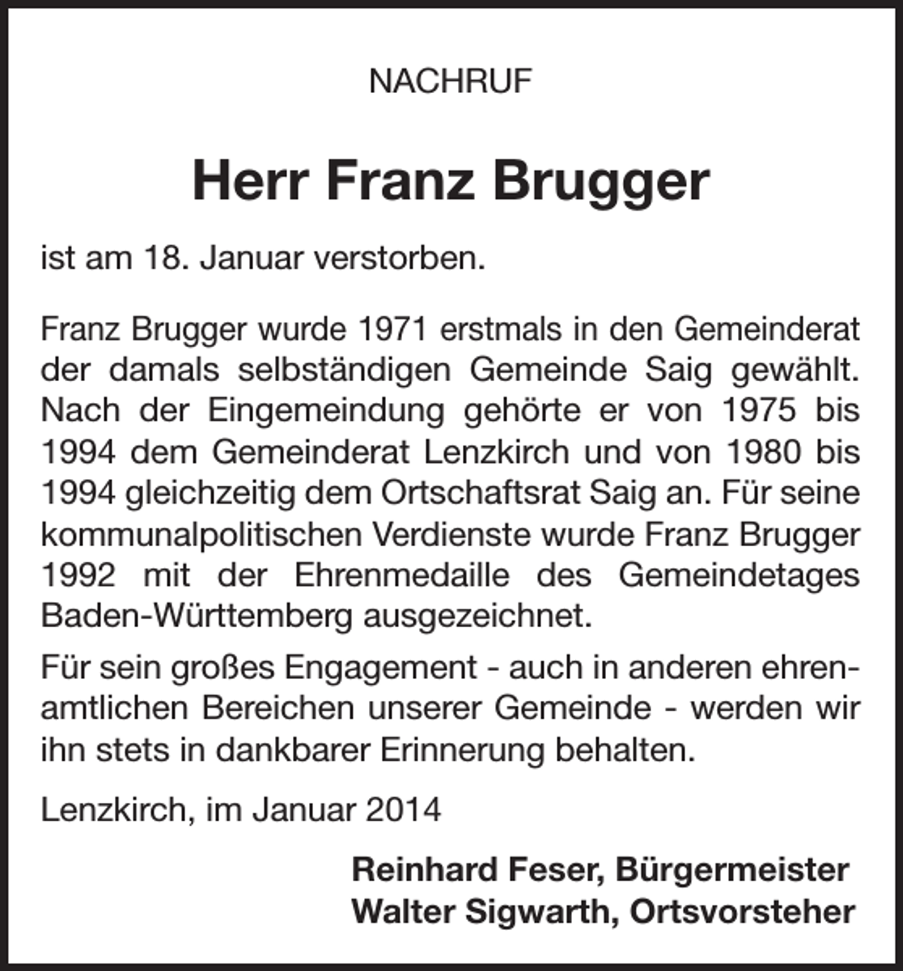 <p>NACHRUF</p><p>Herr Franz Brugger<br />ist am 18. Januar verstorben.<br />Franz Brugger wurde 1971 erstmals in den Gemeinderat<br />der damals selbständigen Gemeinde Saig ­<br />gewählt.<br />Nach der Eingemeindung gehörte er von 1975 bis<br />1994 dem Gemeinderat Lenzkirch und von 1980 bis<br />1994 gleichzeitig dem Ortschaftsrat Saig an. Für seine<br />kommunalpolitischen Verdienste wurde Franz Brugger<br />1992 mit der Ehrenmedaille des Gemeindetages<br />­Baden-Württemberg ausgezeichnet.<br />Für sein großes Engagement - auch in anderen ehrenamtlichen Bereichen unserer Gemeinde - werden wir<br />ihn stets in dankbarer Erinnerung behalten.<br />Lenzkirch, im Januar 2014<br />Reinhard Feser, Bürgermeister<br />Walter Sigwarth, Ortsvorsteher</p>