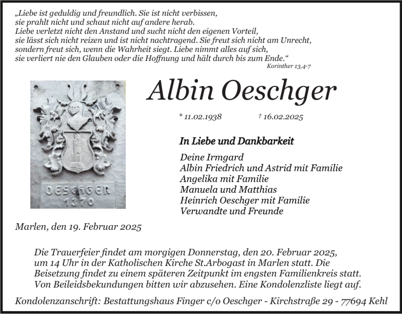 <p>„Liebe ist geduldig und freundlich. Sie ist nicht verbissen,<br />sie prahlt nicht und schaut nicht auf andere herab.<br />Liebe verletzt nicht den Anstand und sucht nicht den eigenen Vorteil,<br />sie lässt sich nicht reizen und ist nicht nachtragend. Sie freut sich nicht am Unrecht,<br />sondern freut sich, wenn die Wahrheit siegt. Liebe nimmt alles auf sich,<br />sie verliert nie den Glauben oder die Hoﬀnung und hält durch bis zum Ende.“<br />Korinther 13,4-7</p><p>Albin Oeschger<br />* 11.02.1938</p><p>† 16.02.2025</p><p>Marlen, den 19. Februar 2025<br />Die Trauerfeier ﬁndet am morgigen Donnerstag, den 20. Februar 2025,<br />um 14 Uhr in der Katholischen Kirche St.Arbogast in Marlen statt. Die<br />Beisetzung ﬁndet zu einem späteren Zeitpunkt im engsten Familienkreis statt.<br />Von Beileidsbekundungen bitten wir abzusehen. Eine Kondolenzliste liegt auf.<br />Kondolenzanschrift: Bestattungshaus Finger c/o Oeschger - Kirchstraße 29 - 77694 Kehl</p>