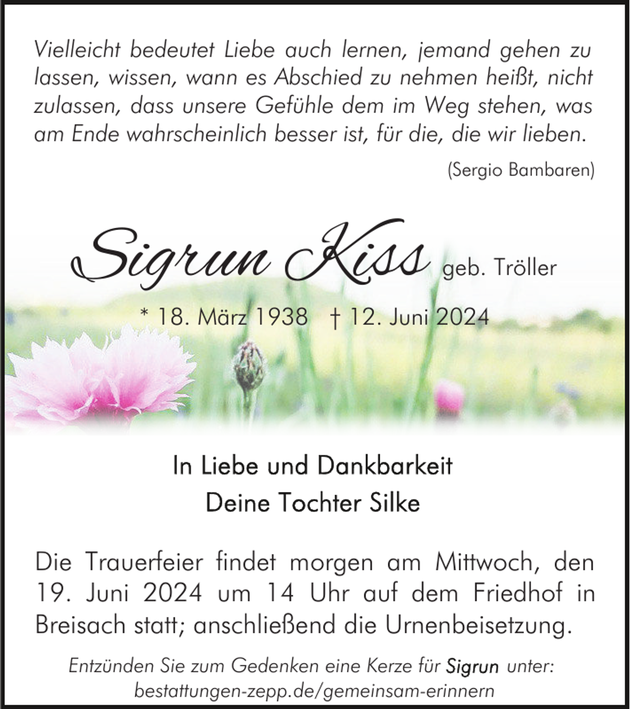 <p>Vielleicht bedeutet Liebe auch lernen, jemand gehen zu<br />lassen, wissen, wann es Abschied zu nehmen heißt, nicht<br />zulassen, dass unsere Gefühle dem im Weg stehen, was<br />am Ende wahrscheinlich besser ist, für die, die wir lieben.<br />(Sergio Bambaren)</p><p>Sigrun Kiss</p><p>geb. Tröller</p><p>* 18. März 1938 † 12. Juni 2024</p><p>Die Trauerfeier findet morgen am Mittwoch, den<br />19. Juni 2024 um 14 Uhr auf dem Friedhof in<br />Breisach statt; anschließend die Urnenbeisetzung.<br />Entzünden Sie zum Gedenken eine Kerze für<br />unter:<br />bestattungen-zepp.de/gemeinsam-erinnern</p>