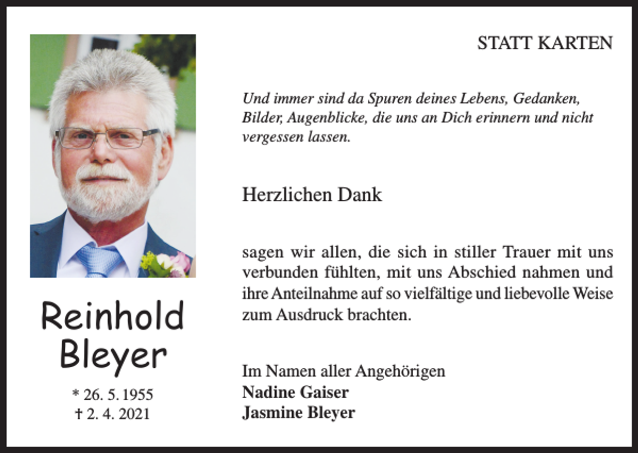 <p>STATT KARTEN<br />Und immer sind da Spuren deines Lebens, Gedanken,<br />Bilder, Augenblicke, die uns an Dich erinnern und nicht<br />vergessen lassen.</p><p>Herzlichen Dank</p><p>Reinhold<br />Bleyer<br />* 26. 5. 1955<br />† 2. 4. 2021</p><p>sagen wir allen, die sich in stiller Trauer mit uns<br />verbunden fühlten, mit uns Abschied nahmen und<br />ihre Anteilnahme auf so vielfältige und liebevolle Weise<br />zum Ausdruck brachten.<br />Im Namen aller Angehörigen<br />Nadine Gaiser<br />Jasmine Bleyer</p>
