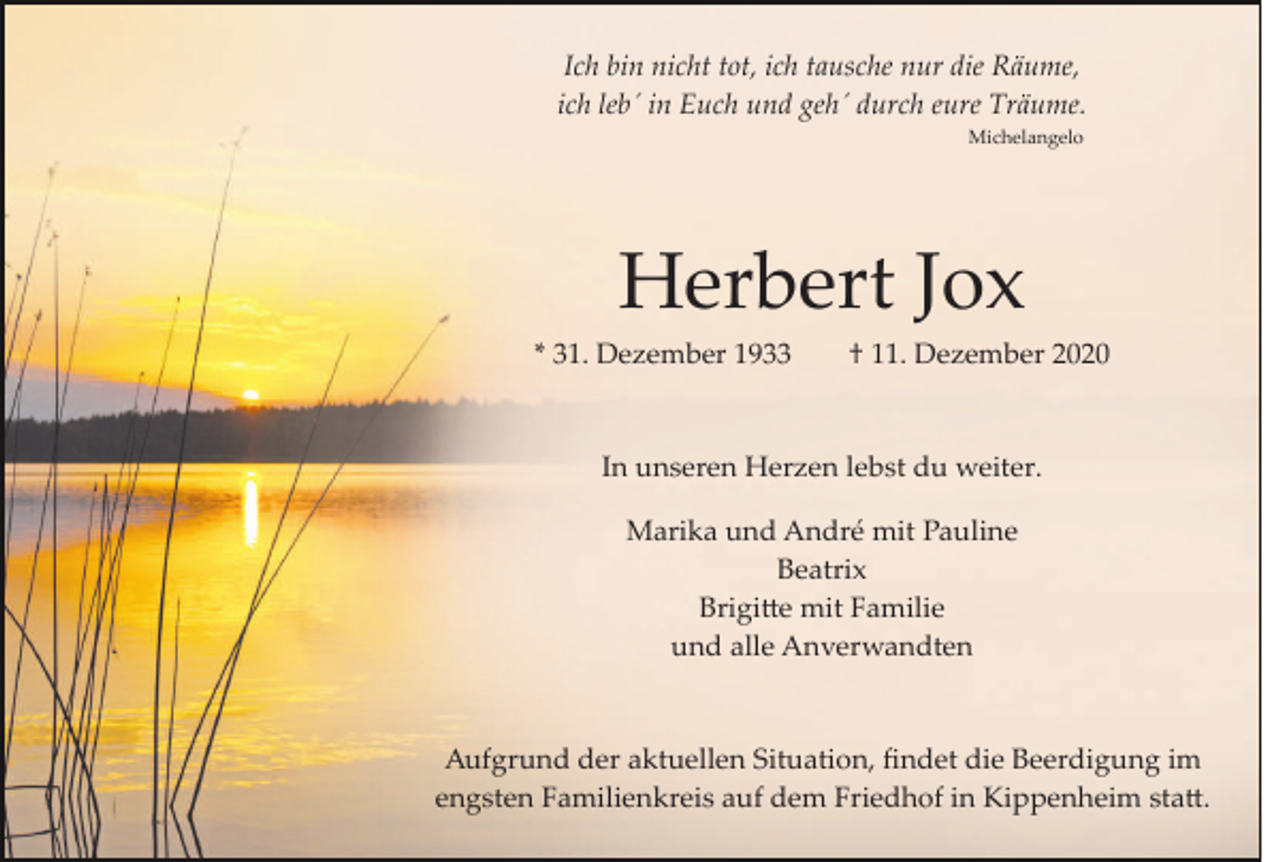 <p>Ich bin nicht tot, ich tausche nur die Räume,<br />ich leb´ in Euch und geh´ durch eure Träume.<br />Michelangelo</p><p>Herbert Jox<br />* 31. Dezember 1933</p><p>† 11. Dezember 2020</p><p>In unseren Herzen lebst du weiter.<br />Marika und André mit Pauline<br />Beatrix<br />Brigitte mit Familie<br />und alle Anverwandten</p><p>Aufgrund der aktuellen Situation, ﬁndet die Beerdigung im<br />engsten Familienkreis auf dem Friedhof in Kippenheim statt.</p>