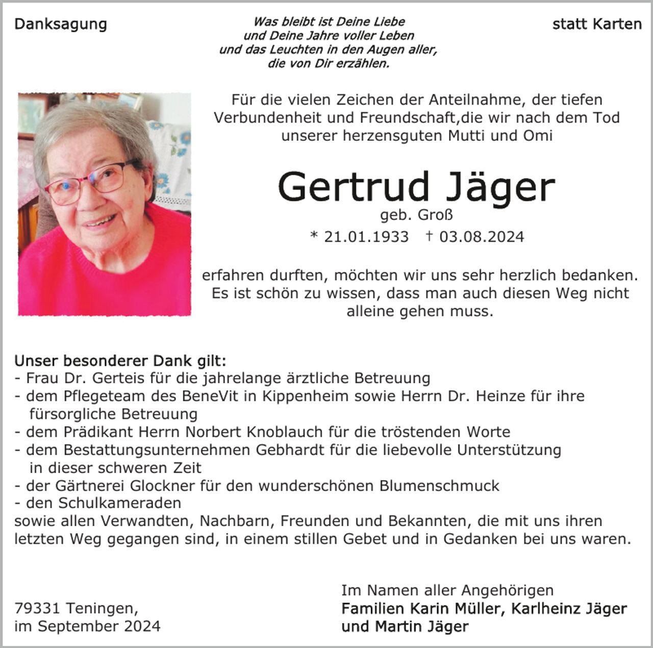 <p>Für die vielen Zeichen der Anteilnahme, der tiefen<br />Verbundenheit und Freundschaft,die wir nach dem Tod<br />unserer herzensguten Mutti und Omi</p><p>geb. Groß<br />* 21.01.1933 † 03.08.2024<br />erfahren durften, möchten wir uns sehr herzlich bedanken.<br />Es ist schön zu wissen, dass man auch diesen Weg nicht<br />alleine gehen muss.</p><p>- Frau Dr. Gerteis für die jahrelange ärztliche Betreuung<br />- dem Pflegeteam des BeneVit in Kippenheim sowie Herrn Dr. Heinze für ihre<br />fürsorgliche Betreuung<br />- dem Prädikant Herrn Norbert Knoblauch für die tröstenden Worte<br />- dem Bestattungsunternehmen Gebhardt für die liebevolle Unterstützung<br />in dieser schweren Zeit<br />- der Gärtnerei Glockner für den wunderschönen Blumenschmuck<br />- den Schulkameraden<br />sowie allen Verwandten, Nachbarn, Freunden und Bekannten, die mit uns ihren<br />letzten Weg gegangen sind, in einem stillen Gebet und in Gedanken bei uns waren.<br />Im Namen aller Angehörigen<br />79331 Teningen,<br />im September 2024</p>