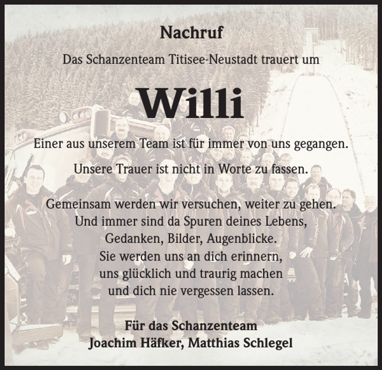 <p>Nachruf<br />Das Schanzenteam Titisee-Neustadt trauert um</p><p>Willi<br />Einer aus unserem Team ist für immer von uns gegangen.<br />Unsere Trauer ist nicht in Worte zu fassen.<br />Gemeinsam werden wir versuchen, weiter zu gehen.<br />Und immer sind da Spuren deines Lebens,<br />Gedanken, Bilder, Augenblicke.<br />Sie werden uns an dich erinnern,<br />uns glücklich und traurig machen<br />und dich nie vergessen lassen.<br />Für das Schanzenteam<br />Joachim Häfker, Matthias Schlegel</p>