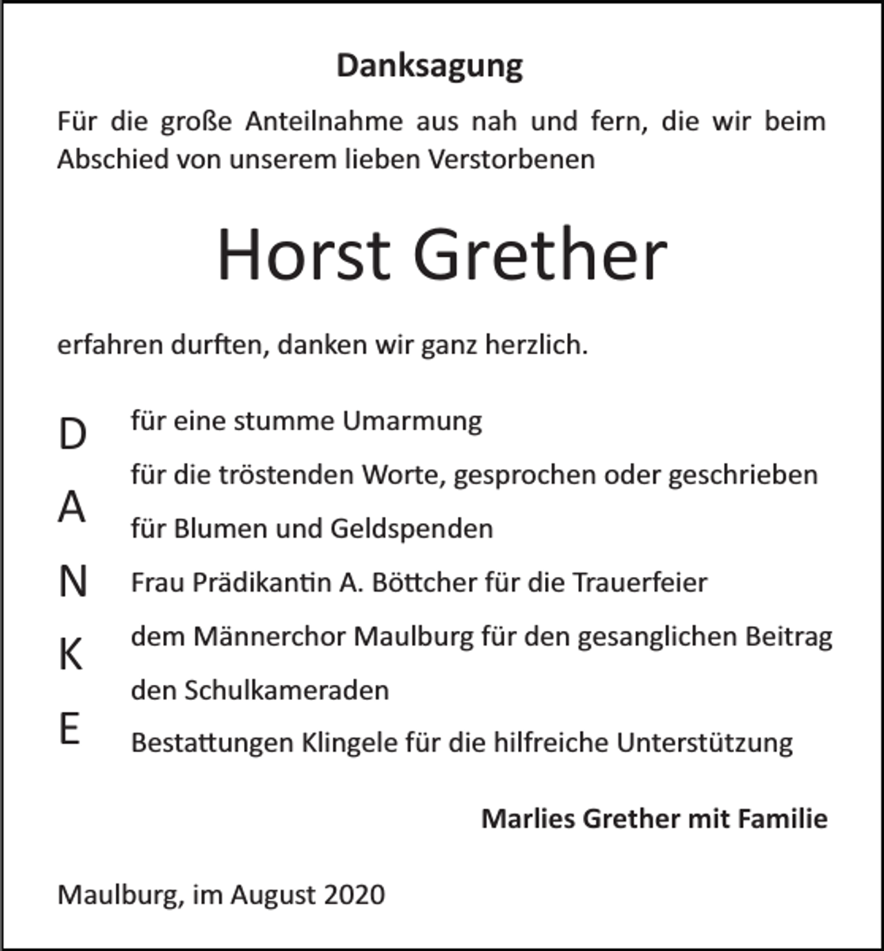 <p>Danksagung<br />Für die große Anteilnahme aus nah und fern, die wir beim<br />Abschied von unserem lieben Verstorbenen</p><p>Horst Grether<br />erfahren dur�en, danken wir ganz herzlich.</p><p>D<br />A<br />N<br />K<br />E</p><p>für eine stumme Umarmung<br />für die tröstenden Worte, gesprochen oder geschrieben<br />für Blumen und Geldspenden<br />Frau Prädikan�n A. Bö�cher für die Trauerfeier<br />dem Männerchor Maulburg für den gesanglichen Beitrag<br />den Schulkameraden<br />Besta�ungen Klingele für die hilfreiche Unterstützung<br />Marlies Grether mit Familie</p><p>Maulburg, im August 2020</p>