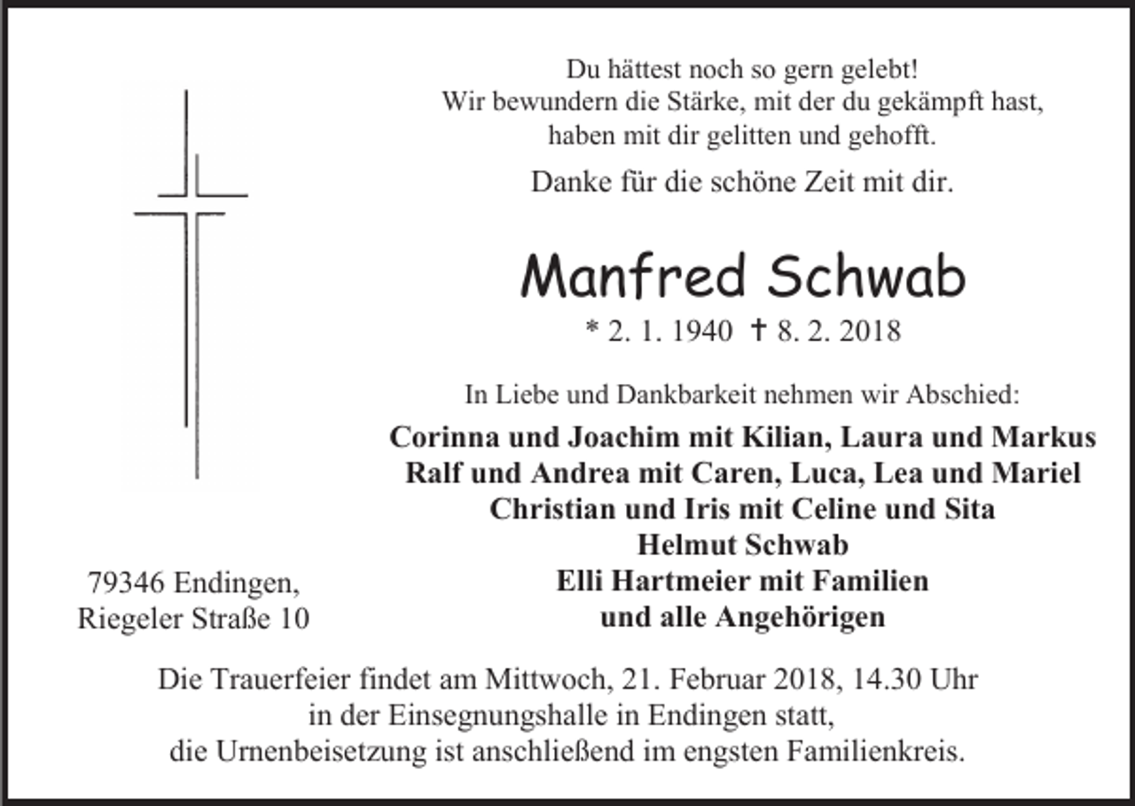 <p>Du hättest noch so gern gelebt!<br />Wir bewundern die Stärke, mit der du gekämpft hast,<br />haben mit dir gelitten und gehofft.</p><p>Danke für die schöne Zeit mit dir.</p><p>Manfred Schwab<br />* 2. 1. 1940  8. 2. 2018</p><p>In Liebe und Dankbarkeit nehmen wir Abschied:</p><p>79346 Endingen,<br />Riegeler Straße 10</p><p>Corinna und Joachim mit Kilian, Laura und Markus<br />Ralf und Andrea mit Caren, Luca, Lea und Mariel<br />Christian und Iris mit Celine und Sita<br />Helmut Schwab<br />Elli Hartmeier mit Familien<br />und alle Angehörigen</p><p>Die Trauerfeier findet am Mittwoch, 21. Februar 2018, 14.30 Uhr<br />in der Einsegnungshalle in Endingen statt,<br />die Urnenbeisetzung ist anschließend im engsten Familienkreis.</p>
