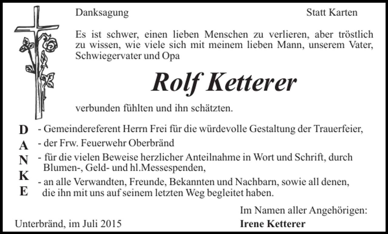 <p>Danksagung</p><p>Statt Karten</p><p>Es ist schwer, einen lieben Menschen zu verlieren, aber tröstlich<br />zu wissen, wie viele sich mit meinem lieben Mann, unserem Vater,<br />Schwiegervater und Opa</p><p>Rolf Ketterer<br />verbunden fühlten und ihn schätzten.</p><p>D<br />A<br />N<br />K<br />E</p><p>- Gemeindereferent Herrn Frei für die würdevolle Gestaltung der Trauerfeier,<br />- der Frw. Feuerwehr Oberbränd<br />- für die vielen Beweise herzlicher Anteilnahme in Wort und Schrift, durch<br />Blumen-, Geld- und hl.Messespenden,<br />- an alle Verwandten, Freunde, Bekannten und Nachbarn, sowie all denen,<br />die ihn mit uns auf seinem letzten Weg begleitet haben.</p><p>Unterbränd, im Juli 2015</p><p>Im Namen aller Angehörigen:<br />Irene Ketterer</p>