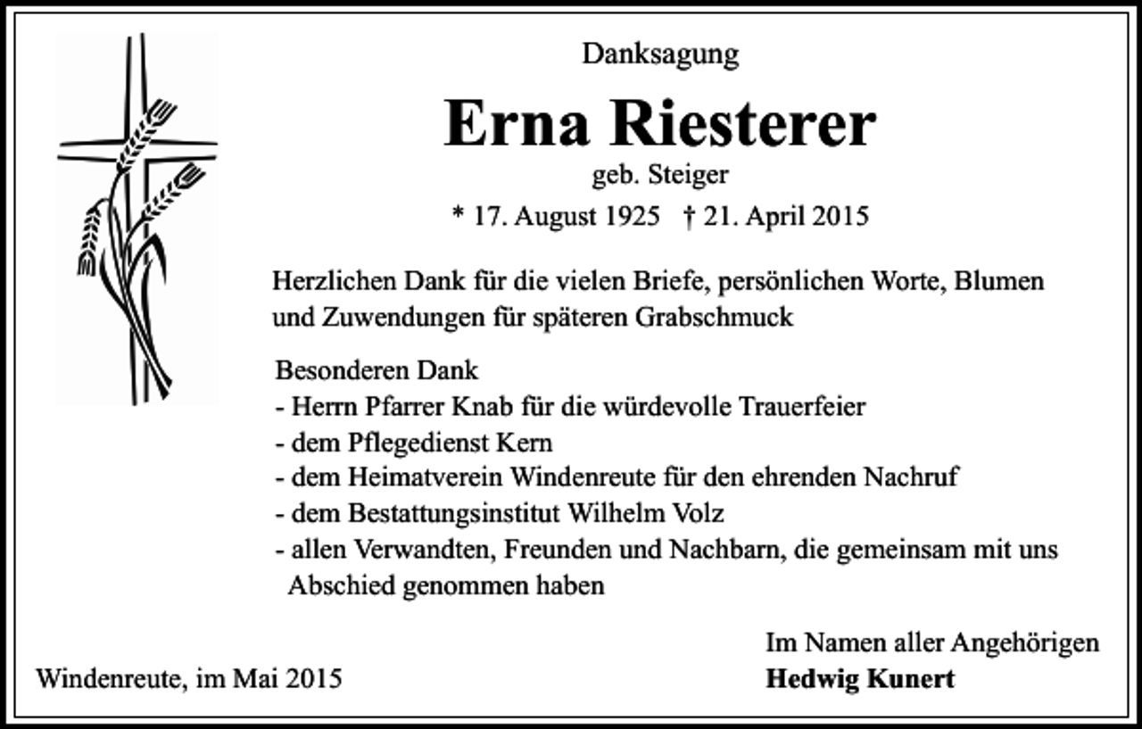<p>Danksagung</p><p>Erna Riesterer<br />geb. Steiger<br />* 17. August 1925 † 21. April 2015</p><p>Herzlichen Dank für die vielen Briefe, persönlichen Worte, Blumen<br />und Zuwendungen für späteren Grabschmuck<br />Besonderen Dank<br />- Herrn Pfarrer Knab für die würdevolle Trauerfeier<br />- dem Pflegedienst Kern<br />- dem Heimatverein Windenreute für den ehrenden Nachruf<br />- dem Bestattungsinstitut Wilhelm Volz<br />- allen Verwandten, Freunden und Nachbarn, die gemeinsam mit uns<br />Abschied genommen haben<br />Windenreute, im Mai 2015</p><p>Im Namen aller Angehörigen<br />Hedwig Kunert</p>