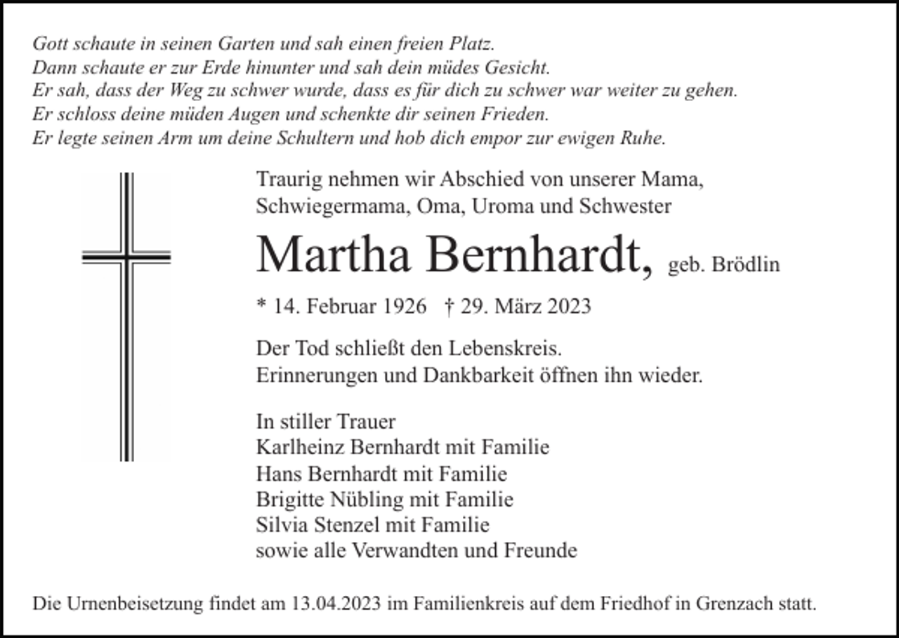 <p>Gott schaute in seinen Garten und sah einen freien Platz.<br />Dann schaute er zur Erde hinunter und sah dein müdes Gesicht.<br />Er sah, dass der Weg zu schwer wurde, dass es für dich zu schwer war weiter zu gehen.<br />Er schloss deine müden Augen und schenkte dir seinen Frieden.<br />Er legte seinen Arm um deine Schultern und hob dich empor zur ewigen Ruhe.</p><p>Traurig nehmen wir Abschied von unserer Mama,<br />Schwiegermama, Oma, Uroma und Schwester</p><p>Martha Bernhardt, geb. Brödlin<br />* 14. Februar 1926 † 29. März 2023<br />Der Tod schließt den Lebenskreis.<br />Erinnerungen und Dankbarkeit öffnen ihn wieder.<br />In stiller Trauer<br />Karlheinz Bernhardt mit Familie<br />Hans Bernhardt mit Familie<br />Brigitte Nübling mit Familie<br />Silvia Stenzel mit Familie<br />sowie alle Verwandten und Freunde<br />Die Urnenbeisetzung findet am 13.04.2023 im Familienkreis auf dem Friedhof in Grenzach statt.</p>