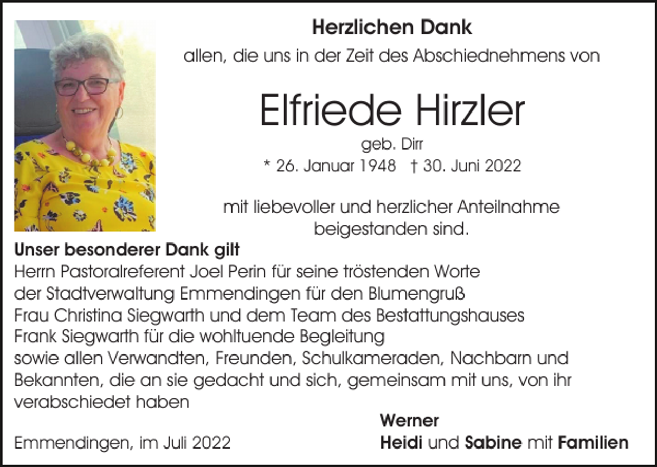 <p>Herzlichen Dank<br />allen, die uns in der Zeit des Abschiednehmens von</p><p>Elfriede Hirzler<br />geb. Dirr<br />* 26. Januar 1948 † 30. Juni 2022</p><p>mit liebevoller und herzlicher Anteilnahme<br />beigestanden sind.<br />Unser besonderer Dank gilt<br />Herrn Pastoralreferent Joel Perin für seine tröstenden Worte<br />der Stadtverwaltung Emmendingen für den Blumengruß<br />Frau Christina Siegwarth und dem Team des Bestattungshauses<br />Frank Siegwarth für die wohltuende Begleitung<br />sowie allen Verwandten, Freunden, Schulkameraden, Nachbarn und<br />Bekannten, die an sie gedacht und sich, gemeinsam mit uns, von ihr<br />verabschiedet haben<br />Werner<br />Heidi und Sabine mit Familien<br />Emmendingen, im Juli 2022</p>