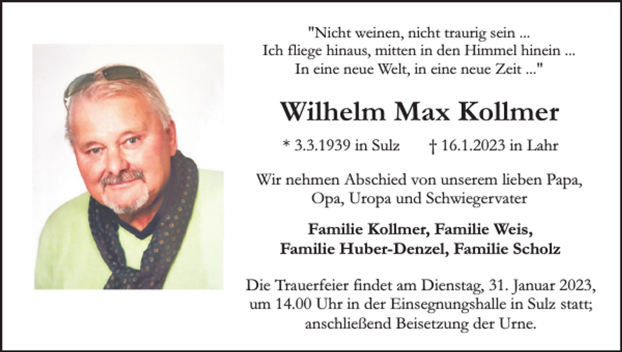 <p>"Nicht weinen, nicht traurig sein ...<br />Ich fliege hinaus, mitten in den Himmel hinein ...<br />In eine neue Welt, in eine neue Zeit ..."</p><p>Wilhelm Max Kollmer<br />* 3.3.1939 in Sulz</p><p>† 16.1.2023 in Lahr</p><p>Wir nehmen Abschied von unserem lieben Papa,<br />Opa, Uropa und Schwiegervater<br />Familie Kollmer, Familie Weis,<br />Familie Huber-Denzel, Familie Scholz<br />Die Trauerfeier findet am Dienstag, 31. Januar 2023,<br />um 14.00 Uhr in der Einsegnungshalle in Sulz statt;<br />anschließend Beisetzung der Urne.</p>