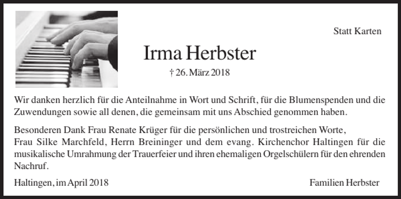 <p>Statt Karten</p><p>Irma Herbster<br />† 26. März 2018<br />Wir danken herzlich für die Anteilnahme in Wort und Schrift, für die Blumenspenden und die<br />Zuwendungen sowie all denen, die gemeinsam mit uns Abschied genommen haben.<br />Besonderen Dank Frau Renate Krüger für die persönlichen und trostreichen Worte,<br />Frau Silke Marchfeld, Herrn Breininger und dem evang. Kirchenchor Haltingen für die<br />musikalische Umrahmung der Trauerfeier und ihren ehemaligen Orgelschülern für den ehrenden<br />Nachruf.<br />Haltingen, im April 2018</p><p>Familien Herbster</p>