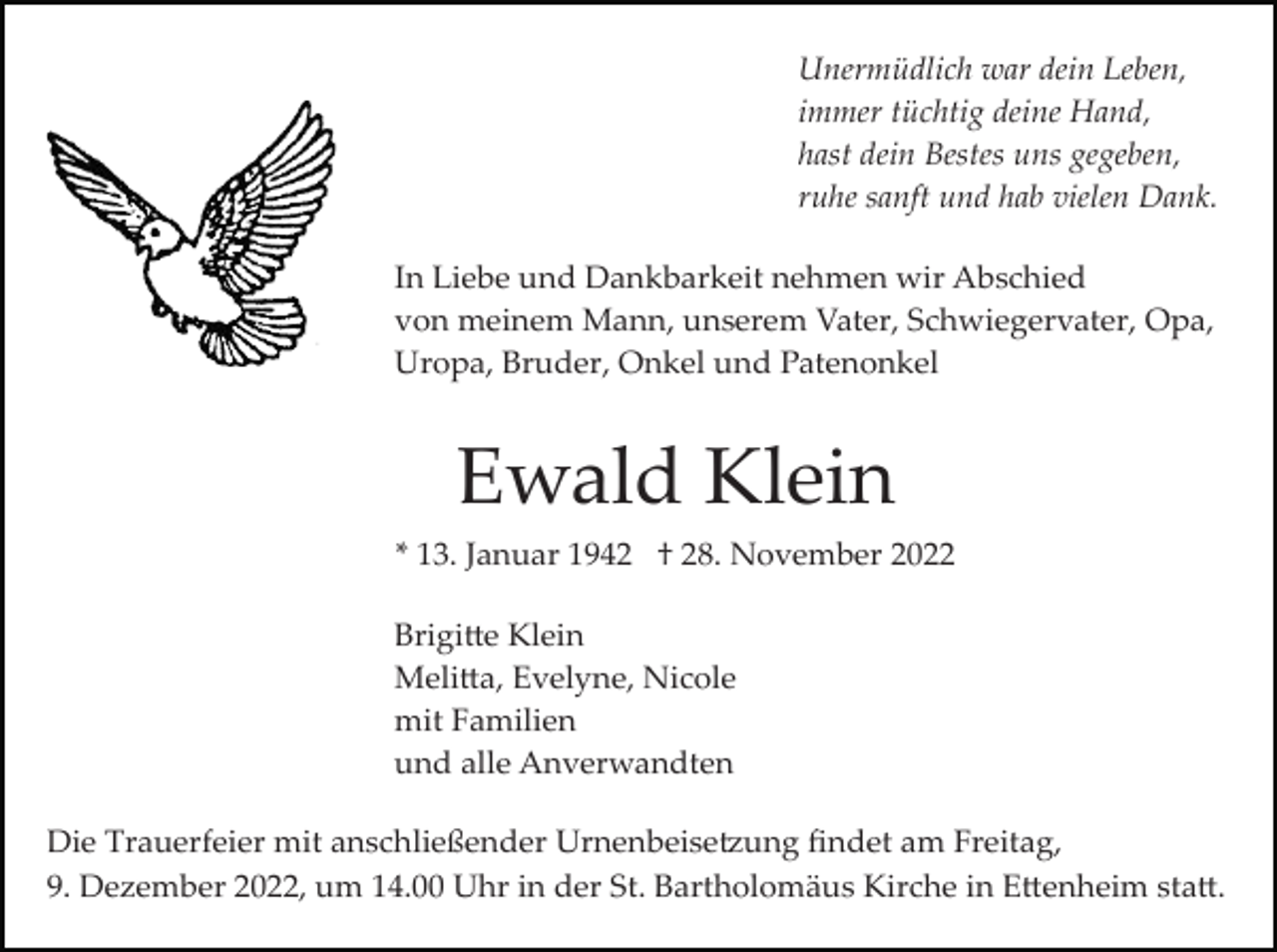 <p>Unermüdlich war dein Leben,<br />immer tüchtig deine Hand,<br />hast dein Bestes uns gegeben,<br />ruhe sanft und hab vielen Dank.<br />In Liebe und Dankbarkeit nehmen wir Abschied<br />von meinem Mann, unserem Vater, Schwiegervater, Opa,<br />Uropa, Bruder, Onkel und Patenonkel</p><p>Ewald Klein<br />* 13. Januar 1942 † 28. November 2022<br />Brigi�e Klein<br />Meli�a, Evelyne, Nicole<br />mit Familien<br />und alle Anverwandten<br />Die Trauerfeier mit anschließender Urnenbeise�ung ﬁndet am Freitag,<br />9. Dezember 2022, um 14.00 Uhr in der St. Bartholomäus Kirche in E�enheim sta�.</p>